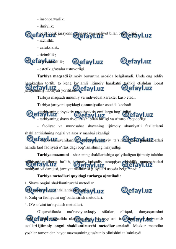  
 
 
- insonparvarlik; 
- ilmiylik; 
- pedagogik jarayonning hayot va amaliyot bilan bogʻliqligi; 
- izchillik; 
- uzluksizlik; 
- tizimlilik; 
- koʻrsatmalilik; 
- estetik gʻoyalar ustuvorligi. 
Tarbiya maqsadi ijtimoiy buyurtma asosida belgilanadi. Unda eng oddiy 
harakatdan tortib, to keng koʻlamli ijtimoiy harakatni tashkil etishdan iborat 
jarayonning mohiyati yoritiladi. 
Tarbiya maqsadi umumiy va individual xarakter kasb etadi.  
Tarbiya jarayoni quyidagi qonuniyatlar asosida kechadi: 
- tarbiyaning obyektiv va subyektiv omillarga bogʻliqligi; 
- tarbiyaning shaxs rivojlanishi bilan birligi va oʻzaro aloqadorligi; 
- faoliyat va munosabat shaxsning ijtimoiy ahamiyatli fazilatlarni 
shakllantirishning negizi va asosiy manbai ekanligi; 
- tarbiyalanuvchilarning oʻzaro tarbiyaviy ta’siri, oʻzaro munosabatlari 
hamda faol faoliyati oʻrtasidagi bogʻlanishning mavjudligi. 
Tarbiya mazmuni – shaxsning shakllanishiga qoʻyiladigan ijtimoiy talablar 
mohiyatidan iborat boʻlib, ijtimoiy-iqtisodiy taraqqiyot, kishilik munosabatlari 
mohiyati va darajasi, jamiyat mafkurasi gʻoyalari asosda belgilanadi. 
Tarbiya metodlari quyidagi turlarga ajratiladi: 
1. Shaxs ongini shakllantiruvchi metodlar. 
2. Ijtimoiy xulqni shakllantirish metodlari. 
3. Xulq va faoliyatni ragʻbatlantirish metodlari. 
4. Oʻz-oʻzini tarbiyalash metodlari. 
Oʻquvchilarda 
ma’naviy-axloqiy 
sifatlar, 
e’tiqod, 
dunyoqarashni 
shakllantirish maqsadida ularning ongi, his-tuygʻusi, irodasiga ta’sir koʻrsatish 
usullari ijtimoiy ongni shakllantiruvchi metodlar sanaladi. Mazkur metodlar 
yoshlar tomonidan hayot mazmunining tushunib olinishini ta’minlaydi. 
