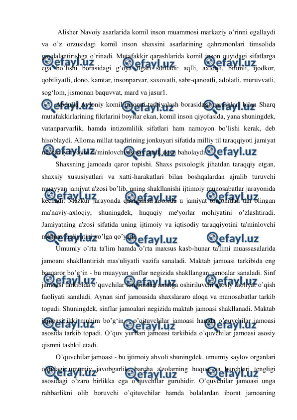  
 
 Alisher Navoiy asarlarida komil inson muammosi markaziy o’rinni egallaydi 
va o’z orzusidagi komil inson shaxsini asarlarining qahramonlari timsolida 
gavdalantirishga o’rinadi. Mutafakkir qarashlarida komil inson quyidagi sifatlarga 
ega bo’lishi borasidagi g‘oya ilgari suriladi: aqlli, axloqli, bilimli, ijodkor, 
qobiliyatli, dono, kamtar, insonparvar, saxovatli, sabr-qanoatli, adolatli, muruvvatli, 
sog‘lom, jismonan baquvvat, mard va jasur1.  
Abdulla Avloniy komil insonni tarbiyalash borasidagi qarashlari bilan Sharq 
mutafakkirlarining fikrlarini boyitar ekan, komil inson qiyofasida, yana shuningdek, 
vatanparvarlik, hamda intizomlilik sifatlari ham namoyon bo’lishi kerak, deb 
hisoblaydi. Alloma millat taqdirining jonkuyari sifatida milliy til taraqqiyoti jamiyat 
ma'naviy rivojini ta'minlovchi asosiy omil, deya baholaydi.  
Shaxsning jamoada qaror topishi. Shaxs psixologik jihatdan taraqqiy etgan, 
shaxsiy xususiyatlari va xatti-harakatlari bilan boshqalardan ajralib turuvchi 
muayyan jamiyat a'zosi bo’lib, uning shakllanishi ijtimoiy munosabatlar jarayonida 
kechadi. Mazkur jarayonda qatnashish asosida u jamiyat tomonidan tan olingan 
ma'naviy-axloqiy, shuningdek, huquqiy me'yorlar mohiyatini o’zlashtiradi. 
Jamiyatning a'zosi sifatida uning ijtimoiy va iqtisodiy taraqqiyotini ta'minlovchi 
mehnat faoliyatini yo’lga qo’yadi.  
Umumiy o’rta ta'lim hamda o’rta maxsus kasb-hunar ta'limi muassasalarida 
jamoani shakllantirish mas'uliyatli vazifa sanaladi. Maktab jamoasi tarkibida eng 
barqaror bo’g‘in - bu muayyan sinflar negizida shakllangan jamoalar sanaladi. Sinf 
jamoasi tarkibida o’quvchilar tomonidan amalga oshiriluvchi asosiy faoliyat o’qish 
faoliyati sanaladi. Aynan sinf jamoasida shaxslararo aloqa va munosabatlar tarkib 
topadi. Shuningdek, sinflar jamoalari negizida maktab jamoasi shakllanadi. Maktab 
jamoasi ikki muhim bo’g‘in – o’qituvchilar jamoasi hamda o’quvchilar jamoasi 
asosida tarkib topadi. O’quv yurtlari jamoasi tarkibida o’quvchilar jamoasi asosiy 
qismni tashkil etadi.  
O’quvchilar jamoasi - bu ijtimoiy ahvoli shuningdek, umumiy saylov organlari 
oldidagi umumiy javobgarlik, barcha a'zolarning huquq va burchlari tengligi 
asosidagi o’zaro birlikka ega o’quvchilar guruhidir. O’quvchilar jamoasi unga 
rahbarlikni olib boruvchi o’qituvchilar hamda bolalardan iborat jamoaning 
