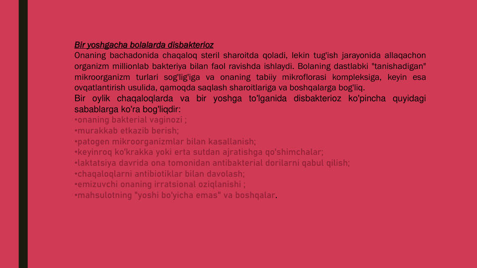 Bir yoshgacha bolalarda disbakterioz
Onaning bachadonida chaqaloq steril sharoitda qoladi, lekin tug'ish jarayonida allaqachon
organizm millionlab bakteriya bilan faol ravishda ishlaydi. Bolaning dastlabki "tanishadigan"
mikroorganizm turlari sog'lig'iga va onaning tabiiy mikroflorasi kompleksiga, keyin esa
ovqatlantirish usulida, qamoqda saqlash sharoitlariga va boshqalarga bog'liq.
Bir oylik chaqaloqlarda va bir yoshga to'lganida disbakterioz ko'pincha quyidagi
sabablarga ko'ra bog'liqdir:
•onaning bakterial vaginozi ;
•murakkab etkazib berish;
•patogen mikroorganizmlar bilan kasallanish;
•keyinroq ko'krakka yoki erta sutdan ajratishga qo'shimchalar;
•laktatsiya davrida ona tomonidan antibakterial dorilarni qabul qilish;
•chaqaloqlarni antibiotiklar bilan davolash;
•emizuvchi onaning irratsional oziqlanishi ;
•mahsulotning "yoshi bo'yicha emas" va boshqalar.
