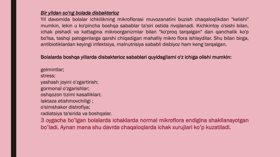 Bir yildan so'ng bolada disbakterioz
Yil davomida bolalar ichkilikning mikroflorasi muvozanatini buzish chaqaloqlikdan "kelishi"
mumkin, lekin u ko'pincha boshqa sabablar ta'siri ostida rivojlanadi. Kichkintoy o'sishi bilan,
ichak pishadi va kattagina mikroorganizmlar bilan "ko'proq tarqalgan" dan qanchalik ko'p
bo'lsa, tashqi patogenlarga qarshi chiqadigan mahalliy mikro flora ishlaydilar. Shu bilan birga,
antibiotiklardan keyingi infektsiya, malnutrisiya sababli disbiyoz ham keng tarqalgan.
Bolalarda boshqa yillarda disbakterioz sabablari quyidagilarni o'z ichiga olishi mumkin:
gelmintlar;
stress;
yashash joyini o'zgartirish;
gormonal o'zgarishlar;
oshqozon tizimi kasalliklari;
laktaza etishmovchiligi ;
o'simshakor distrofiya;
radiatsiya ta'sirida va boshqalar.
3 oygacha boʼlgan bolalarda ichaklarda normal mikroflora endigina shakllanayotgan
boʼladi. Аynan mana shu davrda chaqaloqlarda ichak xurujlari koʼp kuzatiladi.
