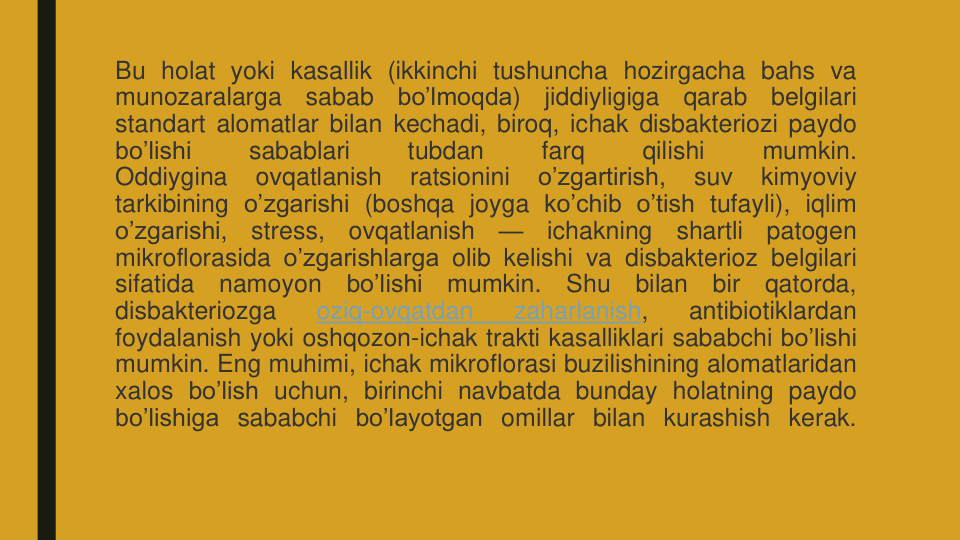 Bu holat yoki kasallik (ikkinchi tushuncha hozirgacha bahs va
munozaralarga
sabab
bo’lmoqda)
jiddiyligiga
qarab
belgilari
standart alomatlar bilan kechadi, biroq, ichak disbakteriozi paydo
bo’lishi
sabablari
tubdan
farq
qilishi
mumkin.
Oddiygina
ovqatlanish
ratsionini
o’zgartirish,
suv
kimyoviy
tarkibining o’zgarishi (boshqa joyga ko’chib o’tish tufayli), iqlim
o’zgarishi,
stress,
ovqatlanish
—
ichakning
shartli
patogen
mikroflorasida o’zgarishlarga olib kelishi va disbakterioz belgilari
sifatida
namoyon
bo’lishi
mumkin.
Shu
bilan
bir
qatorda,
disbakteriozga
oziq-ovqatdan
zaharlanish,
antibiotiklardan
foydalanish yoki oshqozon-ichak trakti kasalliklari sababchi bo’lishi
mumkin. Eng muhimi, ichak mikroflorasi buzilishining alomatlaridan
xalos bo’lish uchun, birinchi navbatda bunday holatning paydo
bo’lishiga sababchi bo’layotgan omillar bilan kurashish kerak.
