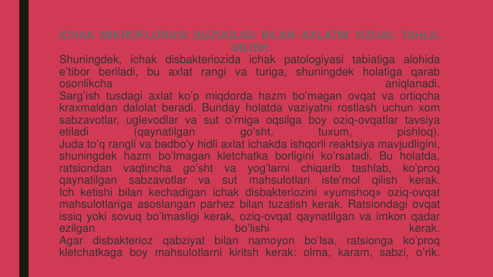 ICHAK MIKROFLORASI BUZUQLIGI BILAN AXLATNI VIZUAL TAHLIL
QILISH
Shuningdek, ichak disbakteriozida ichak patologiyasi tabiatiga alohida
e’tibor beriladi, bu axlat rangi va turiga, shuningdek holatiga qarab
osonlikcha
aniqlanadi.
Sarg’ish tusdagi axlat ko’p miqdorda hazm bo’magan ovqat va ortiqcha
kraxmaldan dalolat beradi. Bunday holatda vaziyatni rostlash uchun xom
sabzavotlar, uglevodlar va sut o’rniga oqsilga boy oziq-ovqatlar tavsiya
etiladi
(qaynatilgan
go’sht,
tuxum,
pishloq).
Juda to’q rangli va badbo’y hidli axlat ichakda ishqorli reaktsiya mavjudligini,
shuningdek hazm bo’lmagan kletchatka borligini ko’rsatadi. Bu holatda,
ratsiondan
vaqtincha
go’sht
va
yog’larni
chiqarib
tashlab,
ko’proq
qaynatilgan
sabzavotlar
va
sut
mahsulotlari
iste’mol
qilish
kerak.
Ich ketishi bilan kechadigan ichak disbakteriozini «yumshoq» oziq-ovqat
mahsulotlariga asoslangan parhez bilan tuzatish kerak. Ratsiondagi ovqat
issiq yoki sovuq bo’lmasligi kerak, oziq-ovqat qaynatilgan va imkon qadar
ezilgan
bo’lishi
kerak.
Agar
disbakterioz
qabziyat
bilan
namoyon
bo’lsa,
ratsionga
ko’proq
kletchatkaga boy mahsulotlarni kiritsh kerak: olma, karam, sabzi, o’rik.
