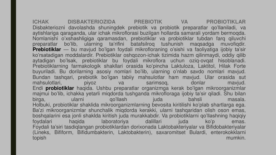 ICHAK
DISBAKTERIOZIDA
PREBIOTIK
VA
PROBIOTIKLAR
Disbakteriozni davolashda shuningdek prebiotik va probiotik preparatlar qo’llaniladi, va
aytishlariga qaraganda, ular ichak mikroflorasi buzilgan hollarda samarali yordam bermoqda.
Nomlanishi o’xshashligiga qaramasdan, prebiotiklar va probiotiklar tubdan farq qiluvchi
preparatlar
bo’lib,
ularning
ta’rifini
batafsilroq
tushunish
maqsadga
muvofiqdir.
Prebiotiklar — bu mavjud bo’lgan foydali mikrofloraning o’sishi va faoliyatiga ijobiy ta’sir
ko’rsatadigan moddalardir. Prebiotiklar oshqozon-ichak tizimida hazm qilinmaydi, oddiy qilib
aytadigan
bo’lsak,
prebiotiklar
bu
foydali
mikroflora
uchun
oziq-ovqat
hisoblanadi.
Prebiotiklarning farmakologik shakllari orasida ko’pincha Laktuloza, Laktitol, Hilak Forte
buyuriladi. Bu dorilarning asosiy nomlari bo’lib, ularning o’nlab savdo nomlari mavjud.
Bundan tashqari, prebiotik bo’lgan tabiiy mahsulotlar ham mavjud. Ular orasida sut
mahsulotlari,
piyoz
va
sarimsoq,
donlar
mavjud.
Endi probiotiklar haqida. Ushbu preparatlar organizmga kerak bo’lgan mikroorganizmlar
majmui bo’lib, ichakka yetarli miqdorda tushganda mikrofloraga ijobiy ta’sir qiladi. Shu bilan
birga,
ularni
qo’llash
juda
bahsli
masala.
Holbuki, probiotiklar shaklida mikroorganizmlarning bevosita kiritilishi ko’plab shartlarga ega.
Ba’zi mikroorganizmlar shunchalik miqdorda kerakki, ularni tashqaridan olish oson emas,
boshqalarini esa jonli shaklda kiritish juda murakkabdir. Va probiotiklarni qo’llashning haqiqiy
foydalari
haqida
laboratoriya
dalillari
juda
ko’p
emas.
Foydali ta’siri tasdiqlangan probiotiklardan dorixonada Laktobakteriyalar va Bifidobakteriyalar
(Lineks, Bifiform, Bifidumbakterin, Laktobakterin), saxaromitset Bulardi, enterokokklarni
topish
mumkin.
