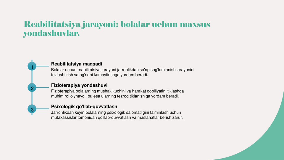 Reabilitatsiya jarayoni: bolalar uchun maxsus 
yondashuvlar.
1
Reabilitatsiya maqsadi
Bolalar uchun reabilitatsiya jarayoni jarrohlikdan so'ng sog'lomlanish jarayonini 
tezlashtirish va og'riqni kamaytirishga yordam beradi.
2
Fizioterapiya yondashuvi
Fizioterapiya bolalarning mushak kuchini va harakat qobiliyatini tiklashda 
muhim rol o'ynaydi, bu esa ularning tezroq tiklanishiga yordam beradi.
3
Psixologik qo'llab-quvvatlash
Jarrohlikdan keyin bolalarning psixologik salomatligini ta'minlash uchun 
mutaxassislar tomonidan qo'llab-quvvatlash va maslahatlar berish zarur.
