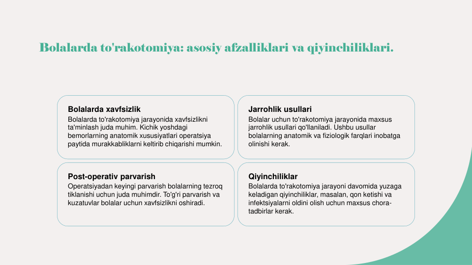 Bolalarda to'rakotomiya: asosiy afzalliklari va qiyinchiliklari.
Bolalarda xavfsizlik
Bolalarda to'rakotomiya jarayonida xavfsizlikni 
ta'minlash juda muhim. Kichik yoshdagi 
bemorlarning anatomik xususiyatlari operatsiya 
paytida murakkabliklarni keltirib chiqarishi mumkin.
Jarrohlik usullari
Bolalar uchun to'rakotomiya jarayonida maxsus 
jarrohlik usullari qo'llaniladi. Ushbu usullar 
bolalarning anatomik va fiziologik farqlari inobatga 
olinishi kerak.
Post-operativ parvarish
Operatsiyadan keyingi parvarish bolalarning tezroq 
tiklanishi uchun juda muhimdir. To'g'ri parvarish va 
kuzatuvlar bolalar uchun xavfsizlikni oshiradi.
Qiyinchiliklar
Bolalarda to'rakotomiya jarayoni davomida yuzaga 
keladigan qiyinchiliklar, masalan, qon ketishi va 
infektsiyalarni oldini olish uchun maxsus chora-
tadbirlar kerak.
