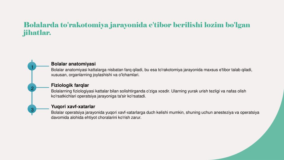 Bolalarda to'rakotomiya jarayonida e'tibor berilishi lozim bo'lgan 
jihatlar.
1
Bolalar anatomiyasi
Bolalar anatomiyasi kattalarga nisbatan farq qiladi, bu esa to'rakotomiya jarayonida maxsus e'tibor talab qiladi, 
xususan, organlarning joylashishi va o'lchamlari.
2
Fiziologik farqlar
Bolalarning fiziologiyasi kattalar bilan solishtirganda o'ziga xosdir. Ularning yurak urish tezligi va nafas olish 
ko'rsatkichlari operatsiya jarayoniga ta'sir ko'rsatadi.
3
Yuqori xavf-xatarlar
Bolalar operatsiya jarayonida yuqori xavf-xatarlarga duch kelishi mumkin, shuning uchun anesteziya va operatsiya 
davomida alohida ehtiyot choralarini ko'rish zarur.
