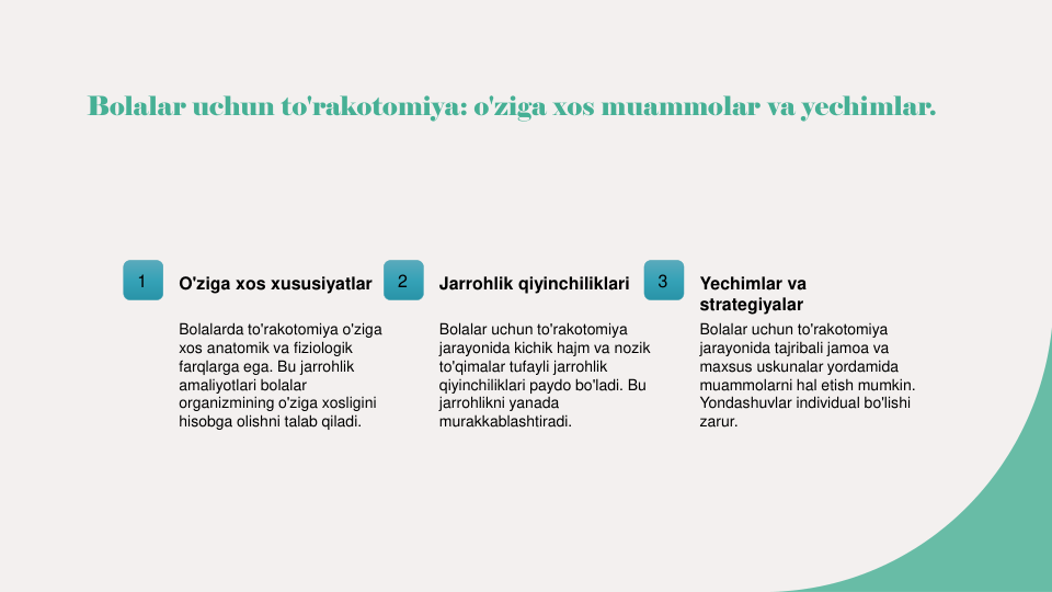 Bolalar uchun to'rakotomiya: o'ziga xos muammolar va yechimlar.
1
O'ziga xos xususiyatlar
Bolalarda to'rakotomiya o'ziga 
xos anatomik va fiziologik 
farqlarga ega. Bu jarrohlik 
amaliyotlari bolalar 
organizmining o'ziga xosligini 
hisobga olishni talab qiladi.
2
Jarrohlik qiyinchiliklari
Bolalar uchun to'rakotomiya 
jarayonida kichik hajm va nozik 
to'qimalar tufayli jarrohlik 
qiyinchiliklari paydo bo'ladi. Bu 
jarrohlikni yanada 
murakkablashtiradi.
3
Yechimlar va 
strategiyalar
Bolalar uchun to'rakotomiya 
jarayonida tajribali jamoa va 
maxsus uskunalar yordamida 
muammolarni hal etish mumkin. 
Yondashuvlar individual bo'lishi 
zarur.
