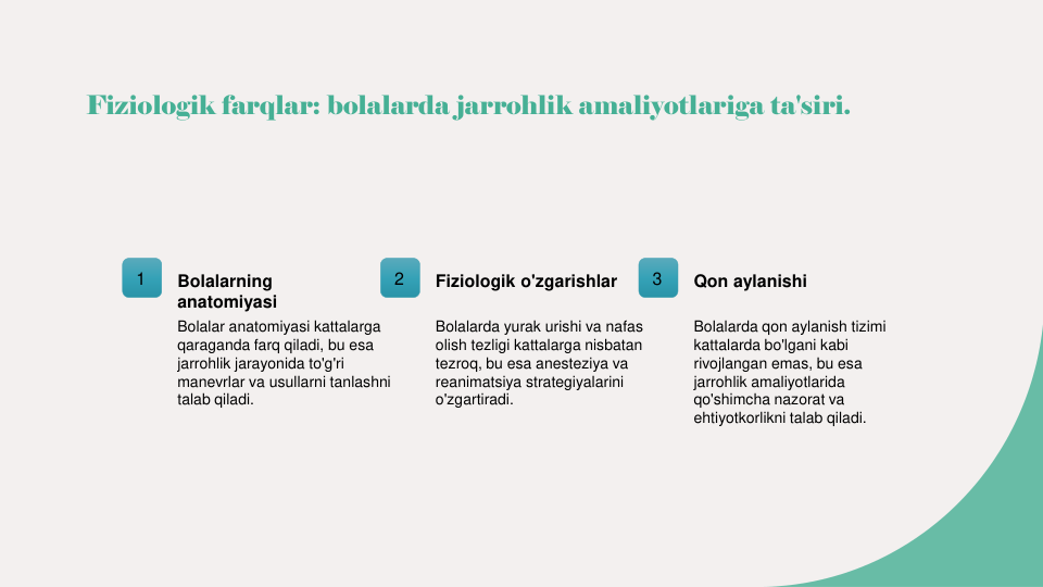 Fiziologik farqlar: bolalarda jarrohlik amaliyotlariga ta'siri.
1
Bolalarning 
anatomiyasi
Bolalar anatomiyasi kattalarga 
qaraganda farq qiladi, bu esa 
jarrohlik jarayonida to'g'ri 
manevrlar va usullarni tanlashni 
talab qiladi.
2
Fiziologik o'zgarishlar
Bolalarda yurak urishi va nafas 
olish tezligi kattalarga nisbatan 
tezroq, bu esa anesteziya va 
reanimatsiya strategiyalarini 
o'zgartiradi.
3
Qon aylanishi
Bolalarda qon aylanish tizimi 
kattalarda bo'lgani kabi 
rivojlangan emas, bu esa 
jarrohlik amaliyotlarida 
qo'shimcha nazorat va 
ehtiyotkorlikni talab qiladi.
