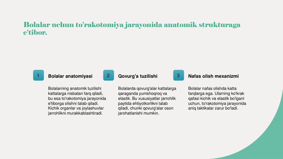 Bolalar uchun to'rakotomiya jarayonida anatomik strukturaga 
e'tibor.
1
Bolalar anatomiyasi
Bolalarning anatomik tuzilishi 
kattalarga nisbatan farq qiladi, 
bu esa to'rakotomiya jarayonida 
e'tiborga olishni talab qiladi. 
Kichik organlar va joylashuvlar 
jarrohlikni murakkablashtiradi.
2
Qovurg'a tuzilishi
Bolalarda qovurg'alar kattalarga 
qaraganda yumshoqroq va 
elastik. Bu xususiyatlar jarrohlik 
paytida ehtiyotkorlikni talab 
qiladi, chunki qovurg'alar oson 
jarohatlanishi mumkin.
3
Nafas olish mexanizmi
Bolalar nafas olishda katta 
farqlarga ega. Ularning ko'krak 
qafasi kichik va elastik bo'lgani 
uchun, to'rakotomiya jarayonida 
aniq taktikalar zarur bo'ladi.
