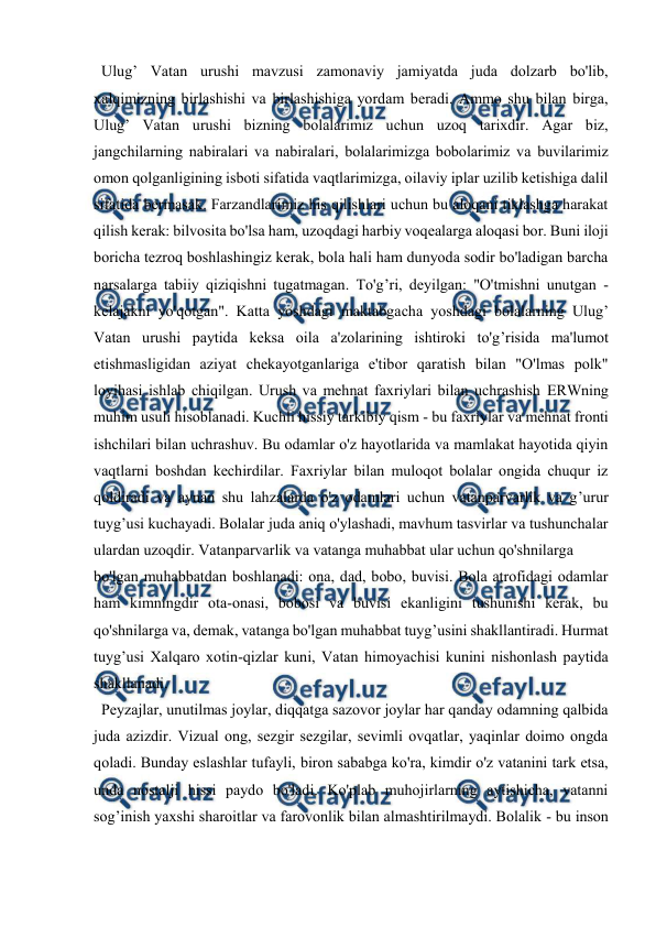  
 
 
  Ulug’ Vatan urushi mavzusi zamonaviy jamiyatda juda dolzarb bo'lib, 
xalqimizning birlashishi va birlashishiga yordam beradi. Ammo shu bilan birga, 
Ulug’ Vatan urushi bizning bolalarimiz uchun uzoq tarixdir. Agar biz, 
jangchilarning nabiralari va nabiralari, bolalarimizga bobolarimiz va buvilarimiz 
omon qolganligining isboti sifatida vaqtlarimizga, oilaviy iplar uzilib ketishiga dalil 
sifatida bermasak. Farzandlarimiz his qilishlari uchun bu aloqani tiklashga harakat 
qilish kerak: bilvosita bo'lsa ham, uzoqdagi harbiy voqealarga aloqasi bor. Buni iloji 
boricha tezroq boshlashingiz kerak, bola hali ham dunyoda sodir bo'ladigan barcha 
narsalarga tabiiy qiziqishni tugatmagan. To'g’ri, deyilgan: "O'tmishni unutgan - 
kelajakni yo'qotgan". Katta yoshdagi maktabgacha yoshdagi bolalarning Ulug’ 
Vatan urushi paytida keksa oila a'zolarining ishtiroki to'g’risida ma'lumot 
etishmasligidan aziyat chekayotganlariga e'tibor qaratish bilan "O'lmas polk" 
loyihasi ishlab chiqilgan. Urush va mehnat faxriylari bilan uchrashish ERWning 
muhim usuli hisoblanadi. Kuchli hissiy tarkibiy qism - bu faxriylar va mehnat fronti 
ishchilari bilan uchrashuv. Bu odamlar o'z hayotlarida va mamlakat hayotida qiyin 
vaqtlarni boshdan kechirdilar. Faxriylar bilan muloqot bolalar ongida chuqur iz 
qoldiradi va aynan shu lahzalarda o'z odamlari uchun vatanparvarlik va g’urur 
tuyg’usi kuchayadi. Bolalar juda aniq o'ylashadi, mavhum tasvirlar va tushunchalar 
ulardan uzoqdir. Vatanparvarlik va vatanga muhabbat ular uchun qo'shnilarga  
bo'lgan muhabbatdan boshlanadi: ona, dad, bobo, buvisi. Bola atrofidagi odamlar 
ham kimningdir ota-onasi, bobosi va buvisi ekanligini tushunishi kerak, bu 
qo'shnilarga va, demak, vatanga bo'lgan muhabbat tuyg’usini shakllantiradi. Hurmat 
tuyg’usi Xalqaro xotin-qizlar kuni, Vatan himoyachisi kunini nishonlash paytida 
shakllanadi.  
  Peyzajlar, unutilmas joylar, diqqatga sazovor joylar har qanday odamning qalbida 
juda azizdir. Vizual ong, sezgir sezgilar, sevimli ovqatlar, yaqinlar doimo ongda 
qoladi. Bunday eslashlar tufayli, biron sababga ko'ra, kimdir o'z vatanini tark etsa, 
unda nostalji hissi paydo bo'ladi. Ko'plab muhojirlarning aytishicha, vatanni 
sog’inish yaxshi sharoitlar va farovonlik bilan almashtirilmaydi. Bolalik - bu inson 
