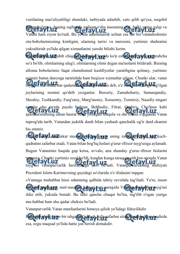  
 
 
vazifaning mas'uliyatliligi shundaki, tarbiyada adashib, xato qilib qo'ysa, noqobil 
farzand o'stirsa, buning oqibatida nafaqat o'sha insonning o'zi, balki uning xalqi va 
Vatani ham ziyon ko'radi. Bu yo'lda adashmaslik uchun esa har bir vatandoshimiz 
ota-bobolarimizning kimligini, ularning tarixi va merosini, yurtimiz shuhratini 
yuksaltirish yo'lida qilgan xizmatlarini yaxshi bilishi lozim. 
Vatanimizdan yetishib chiqqan allomalar haqida ko'p eshitgansiz. Alloma arabcha 
so'z bo'lib, olimlarning ulug'i, olimlarning olimi degan ma'nolarni bildiradi. Bizning 
alloma bobolarimiz faqat olamshumul kashfiyotlar yaratibgina qolmay, yurtimiz 
nomini butun dunyoga taratishda ham beqiyos xizmatlar qilgan. Chunki ular, vatan 
tuyg'usi har ishda, har qadamda madadkor bo'lsin deb, o'z ismi shariflariga tug'ilgan 
joylarining nomini qo'shib yozganlar. Buxoriy, Zamahshariy, Samarqandiy, 
Shoshiy, Toshkandiy, Farg'oniy, Marg'inoniy, Xorazmiy, Termiziy, Nasafiy singari 
nomlar shu tarzda paydo bo'lgan. Behbudiy, Fitrat, Qodiriy, Cho'lpon kabi 
ajdodlarimizning ulkan hasrat bilan yozilgan maqola va she'rlarini o'qiganda Vatan 
tuprog'ida turib, Vatandan judolik dardi bilan yashash qanchalik og'ir dard ekanini 
his etamiz. 
El-yurt ozod, mamlakat mustaqil bo'lsa, inson uning ravnaqi yo'lida bor kuch-
qudratini safarbar etadi, Vatan bilan bog'liq hislari g'urur-iftixor tuyg'usiga aylanadi. 
Bugun Vatanimiz haqida gap ketsa, avvalo, ana shunday g'urur-iftixor hislarini 
tuyamiz. Chunki yurtimiz ozod bo'lib, kundan kunga taraqqiy etib bor-moqda.Vatan 
tuyg'usi vatanparvarlik fazilatlariga asos bo'ladi. Vatanparvarlikning mohiyati 
Prezident Islom Karimovning quyidagi so'zlarida o'z ifodasini topgan: 
«Vatanga muhabbat hissi odamning qalbida tabiiy ravishda tug'iladi. Ya'ni, inson 
o'zligini anglagani, nasl-nasabini bilgani sari yuragida Vatanga muhabbat tuyg'usi 
ildiz otib, yuksala boradi. Bu ildiz qancha chuqur bo'lsa, tug'ilib o'sgan yurtga 
mu-habbat ham shu qadar cheksiz bo'ladi. 
Vatanparvarlik Vatan manfaatlarini himoya qilish yo'lidagi fidoyilikdir. 
Fidoyilik o'zini biror-bir ishga bag'ishlash, to'la safarbar etish, kerak bo'lgan taqdirda 
esa, ezgu maqsad yo'lida hatto jon berish demakdir. 
