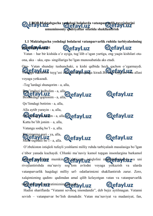  
 
 
 
I BOB Maktabgacha yoshdagi bolalarda vatanparvarlik tuyg’ularini 
umuminsoniy qadriyatlar sifatida shakllantirish 
 
   1.1 Maktabgacha yoshdagi bolalarni vatanparvarlik ruhida tarbiyalashning 
psixologik asoslari  
  Vatan – har bir kishida o’z uyiga, tug’ilib o’sgan yurtiga, eng yaqin kishilari ota- 
ona, aka – uka, opa- singillariga bo’lgan munosabatida aks etadi.  
Ona- Vatan shunday tushunchaki, u kishi qalbida hech qachon o’zgarmaydi. 
Vatanga muhabbat tuyg’usi ona suti bilan qonga kiradi.Bu aziz tuyg’uni ona allasi 
voyaga yetkazadi.  
 -Tog’lardagi shunqorim - a, alla,  
 Bog’imdagi bulbulim - a, alla,  
 Beshikdagi qoplonim - a, alla,  
 Qo’limdagi botirim - a, alla,  
 Alla aytib yurayin - a, alla,  
 Qo’zichog’im bolam - a, alla,  
 Katta bo’lib jonim – a, alla,  
 Vatanga sodiq bo’l - a, alla.  
 Ko’zimning nuri - ya, alla,  
 Mehr-oqibatli bo’l - a, alla.  
  O’zbekiston istiqloli tufayli yoshlarni milliy ruhda tarbiyalash masalasiga bo’lgan 
e`tibor yanada kuchaydi. CHunki ma’naviy kamol topgan insonlargina barkamol 
jamiyat qurishlari mumkin. O’zbekiston istiqlolini mustahkamlashda va uni 
rivojlantirishda ma’naviy sog’lom avlodni voyaga yetkazish va ularda 
vatanparvarlik haqidagi milliy urf- odatlarimizni shakllantirish zarur. Zero, 
xalqimizning qadim- qadimdan amal qilib kelayotgan vatan va vatanparvarlik 
tuyg’ulari ma’naviyatimizning asosidir.  
  Hadisi shariflarda “Vatanni sevmoq imondandir”, deb bejiz aytilmagan. Vatanni 
sevish – vatanparvar bo’lish demakdir. Vatan ma’naviyat va madaniyat, fan, 
