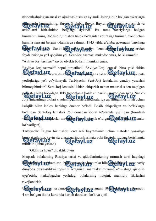  
 
 
nishonlashning an'anasi va ajralmas qismiga aylandi. Iplar g’olib bo'lgan askarlarga 
umumxalq hurmatining, Buyuk G’alaba, Buyuk Bayramning ramzi, yarashish va 
avlodlarni birlashtirish belgisiga aylandi. Bu ramz faxriylarga bo'lgan 
hurmatimizning ifodasidir, urushda halok bo'lganlar xotirasiga hurmat, front uchun 
hamma narsani bergan odamlarga rahmat. 1945 yilda g’alaba qozongan barchaga 
rahmat. Aksiyada Sankt-Jorj yoki Gvardiya lentalarining asl nusxalaridan 
foydalanishga yo'l qo'yilmaydi. Sent-Jorj tasmasi mukofot emas, balki ramzdir.  
"Avliyo Jorj tasmasi" savdo ob'ekti bo'lishi mumkin emas.  
"Avliyo Jorj tasmasi" bepul tarqatiladi. "Avliyo Jorj lentasi" bitta yoki ikkita 
yozuvdan iborat: "www.9may.ru" va lenta qilingan shahar / shtat nomi. Boshqa lenta 
yorliqlariga yo'l qo'yilmaydi. Tarbiyachi: Sent-Jorj lentalarini qanday yasashni 
bilmoqchimisiz? Sent-Jorj lentasini ishlab chiqarish uchun material saten to'qilgan 
poliester bilan bo'yalgan. Ikki tomonlama bosib chiqarish jarayonidan so'ng, Sankt-
Jorj lentasining rulolari siyohning atmosfera hodisalariga qarshiligini oshirish uchun 
issiqlik bilan ishlov berishga duchor bo'ladi. Bosib chiqarilgan va bo'laklarga 
bo'lingan Sent-Jorj lentalari 250 donadan iborat to'plamda yig’ilgan (bronlash 
vaqtida boshqa miqdorlar mavjud) va keyin plastik o'ralgan holda o'ralgan (rasmlar 
ko'rsatilgan).  
Tarbiyachi: Bugun biz ushbu lentalarni bayramimiz uchun matodan yasashga 
harakat qilamiz, keyin siz ularni qarindoshlaringiz yoki faxriylaringizga berishingiz 
mumkin (lenta yasash).  
       "Oldin va hozir" didaktik o'yin  
Maqsad: bolalarning Rossiya tarixi va ajdodlarimizning turmush tarzi haqidagi 
bilimlarini mustahkamlash; bolalarni antiqa buyumlar bilan tanishtirish; zamonaviy 
dunyoda o'xshashlikni topishni o'rganish; mamlakatimizning o'tmishiga qiziqish 
uyg’otish; maktabgacha yoshdagi bolalarning nutqini, mantiqiy fikrlashni 
rivojlantirish.  
Uskunalar: Qadimgi va zamonaviy dunyo tasvirlangan 10 ta A4 kartalar; Diametri 
4 sm bo'lgan ikkita kartonda karton doiralari: ko'k va qizil  
