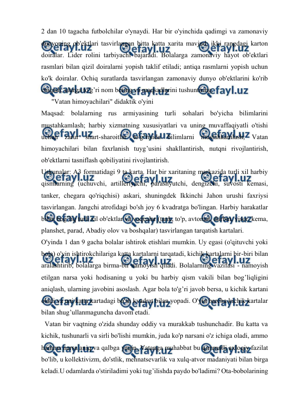  
 
 
2 dan 10 tagacha futbolchilar o'ynaydi. Har bir o'yinchida qadimgi va zamonaviy 
dunyoning ob'ektlari tasvirlangan bitta katta xarita mavjud; ikki rangdagi karton 
doiralar. Lider rolini tarbiyachi bajaradi. Bolalarga zamonaviy hayot ob'ektlari 
rasmlari bilan qizil doiralarni yopish taklif etiladi; antiqa rasmlarni yopish uchun 
ko'k doiralar. Ochiq suratlarda tasvirlangan zamonaviy dunyo ob'ektlarini ko'rib 
chiqish; ularga to'g’ri nom bering va maqsadlarini tushuntiring.  
      "Vatan himoyachilari" didaktik o'yini 
Maqsad: bolalarning rus armiyasining turli sohalari bo'yicha bilimlarini 
mustahkamlash; harbiy xizmatning xususiyatlari va uning muvaffaqiyatli o'tishi 
uchun zarur shart-sharoitlar to'g’risida bilimlarni mustahkamlash; Vatan 
himoyachilari bilan faxrlanish tuyg’usini shakllantirish, nutqni rivojlantirish, 
ob'ektlarni tasniflash qobiliyatini rivojlantirish.  
Uskunalar: A3 formatidagi 9 ta karta. Har bir xaritaning markazida turli xil harbiy 
qismlarning (uchuvchi, artilleriyachi, parashyutchi, dengizchi, suvosti kemasi, 
tanker, chegara qo'riqchisi) askari, shuningdek Ikkinchi Jahon urushi faxriysi 
tasvirlangan. Jangchi atrofidagi bo'sh joy 6 kvadratga bo'lingan. Harbiy harakatlar 
bilan bog’liq turli xil ob'ektlar va voqealar (tank, to'p, avtomat, durbin, visor, kema, 
planshet, parad, Abadiy olov va boshqalar) tasvirlangan tarqatish kartalari.  
O'yinda 1 dan 9 gacha bolalar ishtirok etishlari mumkin. Uy egasi (o'qituvchi yoki 
bola) o'yin ishtirokchilariga katta kartalarni tarqatadi, kichik kartalarni bir-biri bilan 
aralashtirib, bolalarga birma-bir namoyish qiladi. Bolalarning vazifasi - namoyish 
etilgan narsa yoki hodisaning u yoki bu harbiy qism vakili bilan bog’liqligini 
aniqlash, ularning javobini asoslash. Agar bola to'g’ri javob bersa, u kichik kartani 
oladi va uni katta kartadagi bo'sh kvadrat bilan yopadi. O'yin barcha kichik kartalar 
bilan shug’ullanmaguncha davom etadi.  
  Vatan bir vaqtning o'zida shunday oddiy va murakkab tushunchadir. Bu katta va 
kichik, tushunarli va sirli bo'lishi mumkin, juda ko'p narsani o'z ichiga oladi, ammo 
hamma narsa aniq va qalbga yaqin. Vatanga muhabbat bu qimmatli axloqiy fazilat 
bo'lib, u kollektivizm, do'stlik, mehnatsevarlik va xulq-atvor madaniyati bilan birga 
keladi.U odamlarda o'stiriladimi yoki tug’ilishda paydo bo'ladimi? Ota-bobolarining 
