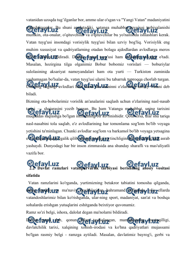 
 
 
vatanidan uzoqda tug’ilganlar bor, ammo ular o'sgan va "Yangi Vatan" madaniyatini 
o'zlashtirganlar. Bu shuni anglatadiki, vatanga muhabbat tuyg’usi tarbiyalanishi 
mumkin, ota-onalar, o'qituvchilar va o'qituvchilar bu yo'nalishda ishlashlari kerak. 
Vatan tuyg'usi insondagi vorisiylik tuyg'usi bilan uzviy bog'liq. Vorisiylik eng 
muhim xususiyat va qadriyatlarning otadan bolaga ajdodlardan avlodlarga meros 
bo'lib o'tishini bildiradi. Demak, vatan tuyg'usi ham avloddan avlodga o'tadi. 
Masalan, hozirgina tilga olganimiz Bobur bobomiz vorislari — boburiylar 
sulolasining aksariyat namoyandalari ham ota yurti — Turkiston zaminida 
yashamagan bo'lsalar-da, vatan tuyg'usi ularni bu tabarruk tuproqqa chorlab turgan. 
Ularning bugungi avlodlari ham mana shu zaminni o'zlarining tarixiy Vatani deb 
biladi. 
Bizning ota-bobolarimiz vorislik an'analarini saqlash uchun o'zlarining nasl-nasab 
tarixi — shajarasini yozib borgan. Bu ham Vatanga muhabbat, uning tarixini 
muqaddas saqlashga bo'lgan intilishning bir ko'rinishidir. Qolaversa, ular shu tariqa 
nasl-nasabini tola saqlab, o'z avlodlarining har tomonlama sog'lom bo'lib voyaga 
yetishini ta'minlagan. Chunki avlodlar sog'lom va barkamol bo'lib voyaga yetsagina 
o'z yurtiga haqiqiy egalik qilib, uning ozodligi va tinchligini ko'z qorachig'idek asrab 
yashaydi. Dunyodagi har bir inson zimmasida ana shunday sharafli va mas'uliyatli 
vazifa bor. 
 
   2.2 Davlat ramzlari vatanparvarlik tarbiyasi berishning asosiy vositasi   
sifatida  
  Vatan ramzlarini ko'rganda, yurtimizning betakror tabiatini tomosha qilganda, 
uning moddiy va ma'naviy boyliklaridan bahramand bo'lganda, olis ellarda 
vatandoshlarimiz bilan ko'rishganda, ular-ning sport, madaniyat, san'at va boshqa 
sohalarda erishgan yutuqlarini eshitganda beixtiyor quvonamiz. 
Ramz so'zi belgi, ishora, dalolat degan ma'nolarni bildiradi. 
Davlat ramzi deb, qonun bilan tasdiqlangan, mamlakatning mustaqilligi, 
davlatchilik tarixi, xalqining xohish-irodasi va ko'hna qadriyatlari mujassami 
bo'lgan rasmiy belgi - ramzga aytiladi. Masalan, davlatimiz bayrog'i, gerbi va 
