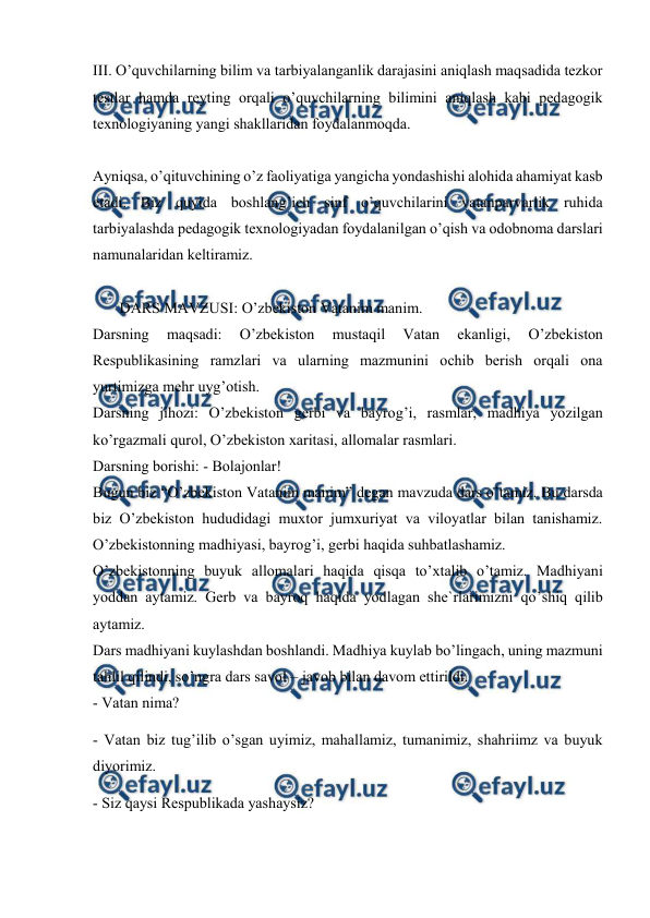  
 
 
III. O’quvchilarning bilim va tarbiyalanganlik darajasini aniqlash maqsadida tezkor 
testlar hamda reyting orqali o’quvchilarning bilimini aniqlash kabi pedagogik 
texnologiyaning yangi shakllaridan foydalanmoqda.  
 
Ayniqsa, o’qituvchining o’z faoliyatiga yangicha yondashishi alohida ahamiyat kasb 
etadi. Biz quyida boshlang’ich sinf o’quvchilarini vatanparvarlik ruhida 
tarbiyalashda pedagogik texnologiyadan foydalanilgan o’qish va odobnoma darslari 
namunalaridan keltiramiz. 
 
       DARS MAVZUSI: O’zbekiston Vatanim manim.  
Darsning 
maqsadi: 
O’zbekiston 
mustaqil 
Vatan 
ekanligi, 
O’zbekiston 
Respublikasining ramzlari va ularning mazmunini ochib berish orqali ona 
yurtimizga mehr uyg’otish.  
Darsning jihozi: O’zbekiston gerbi va bayrog’i, rasmlar, madhiya yozilgan 
ko’rgazmali qurol, O’zbekiston xaritasi, allomalar rasmlari.  
Darsning borishi: - Bolajonlar!  
Bugun biz “O’zbekiston Vatanim manim” degan mavzuda dars o’tamiz. Bu darsda 
biz O’zbekiston hududidagi muxtor jumxuriyat va viloyatlar bilan tanishamiz. 
O’zbekistonning madhiyasi, bayrog’i, gerbi haqida suhbatlashamiz.  
O’zbekistonning buyuk allomalari haqida qisqa to’xtalib o’tamiz. Madhiyani 
yoddan aytamiz. Gerb va bayroq haqida yodlagan she`rlarimizni qo’shiq qilib 
aytamiz.  
Dars madhiyani kuylashdan boshlandi. Madhiya kuylab bo’lingach, uning mazmuni 
tahlil qilindi, so’ngra dars savol – javob bilan davom ettirildi.  
- Vatan nima?  
- Vatan biz tug’ilib o’sgan uyimiz, mahallamiz, tumanimiz, shahriimz va buyuk 
diyorimiz.  
- Siz qaysi Respublikada yashaysiz?  
