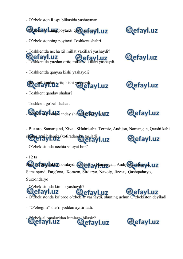  
 
 
- O’zbekiston Respublikasida yashayman.  
- O’zbekistonning poytaxti qaysi shahar?  
- O’zbekistonning poytaxti Toshkent shahri.  
- Toshkentda necha xil millat vakillari yashaydi?  
- Toshkentda yuzdan ortiq millat vakillari yashaydi.  
- Toshkentda qanyaa kishi yashaydi?  
- Ikki milliondan ortiq kishi yashaydi.  
- Toshkent qanday shahar?  
- Toshkent go’zal shahar.  
- O’zbekistonning qanday shaharlarini bilasiz?  
 
- Buxoro, Samarqand, Xiva,. SHahrisabz, Termiz, Andijon, Namangan, Qarshi kabi 
shaharlarni bilamiz (xotiradan ko’tariladi).  
- O’zbekistonda nechta viloyat bor?  
- 12 ta  
Hamma birgalikda nomlaydi: Toshkent, Namangan, Andijon,... Buxoro,  
Samarqand, Farg’ona,. Xorazm, Sirdaryo, Navoiy, Jizzax,. Qashqadaryo,.  
Surxondaryo .  
- O’zbekistonda kimlar yashaydi?  
- O’zbekistonda ko’proq o’zbeklar yashaydi, shuning uchun O’zbekiston deyiladi.  
- “O’zbegim” she`ri yoddan ayttiriladi.  
- O’zbek allomalaridan kimlarni bilasiz?  
