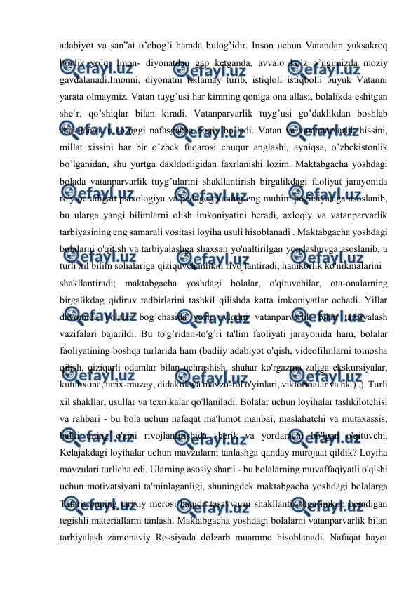  
 
 
adabiyot va san‟at o’chog’i hamda bulog’idir. Inson uchun Vatandan yuksakroq 
boylik yo’q. Imon- diyonatdan gap ketganda, avvalo ko’z o’ngimizda moziy 
gavdalanadi.Imonni, diyonatni tiklamay turib, istiqloli istiqbolli buyuk Vatanni 
yarata olmaymiz. Vatan tuyg’usi har kimning qoniga ona allasi, bolalikda eshitgan 
she`r, qo’shiqlar bilan kiradi. Vatanparvarlik tuyg’usi go’daklikdan boshlab 
shakllansa, u so’nggi nafasgacha boqiy bo’ladi. Vatan va vatanparvarlik hissini, 
millat xissini har bir o’zbek fuqarosi chuqur anglashi, ayniqsa, o’zbekistonlik 
bo’lganidan, shu yurtga daxldorligidan faxrlanishi lozim. Maktabgacha yoshdagi 
bolada vatanparvarlik tuyg’ularini shakllantirish birgalikdagi faoliyat jarayonida 
ro'y beradigan psixologiya va pedagogikaning eng muhim pozitsiyasiga asoslanib, 
bu ularga yangi bilimlarni olish imkoniyatini beradi, axloqiy va vatanparvarlik 
tarbiyasining eng samarali vositasi loyiha usuli hisoblanadi . Maktabgacha yoshdagi 
bolalarni o'qitish va tarbiyalashga shaxsan yo'naltirilgan yondashuvga asoslanib, u 
turli xil bilim sohalariga qiziquvchanlikni rivojlantiradi, hamkorlik ko'nikmalarini  
shakllantiradi; maktabgacha yoshdagi bolalar, o'qituvchilar, ota-onalarning 
birgalikdag qidiruv tadbirlarini tashkil qilishda katta imkoniyatlar ochadi. Yillar 
davomida bolalar bog’chasida yosh avlodni vatanparvarlik bilan tarbiyalash 
vazifalari bajarildi. Bu to'g’ridan-to'g’ri ta'lim faoliyati jarayonida ham, bolalar 
faoliyatining boshqa turlarida ham (badiiy adabiyot o'qish, videofilmlarni tomosha 
qilish, qiziqarli odamlar bilan uchrashish, shahar ko'rgazma zaliga ekskursiyalar, 
kutubxona, tarix-muzey, didaktik va mavzu-rol o'yinlari, viktorinalar va hk.) .). Turli 
xil shakllar, usullar va texnikalar qo'llaniladi. Bolalar uchun loyihalar tashkilotchisi 
va rahbari - bu bola uchun nafaqat ma'lumot manbai, maslahatchi va mutaxassis, 
balki uning o'zini rivojlantirishida sherik va yordamchi bo'lgan o'qituvchi. 
Kelajakdagi loyihalar uchun mavzularni tanlashga qanday murojaat qildik? Loyiha 
mavzulari turlicha edi. Ularning asosiy sharti - bu bolalarning muvaffaqiyatli o'qishi 
uchun motivatsiyani ta'minlaganligi, shuningdek maktabgacha yoshdagi bolalarga 
Tataristonning tarixiy merosi haqida tasavvurni shakllantirishga imkon beradigan 
tegishli materiallarni tanlash. Maktabgacha yoshdagi bolalarni vatanparvarlik bilan 
tarbiyalash zamonaviy Rossiyada dolzarb muammo hisoblanadi. Nafaqat hayot 
