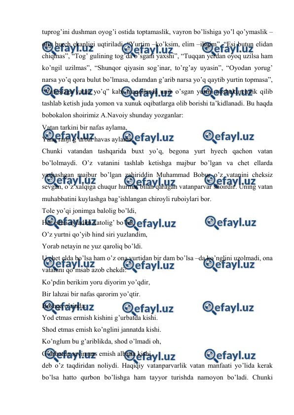  
 
 
tuprog’ini dushman oyog’i ostida toptamaslik, vayron bo’lishiga yo’l qo’ymaslik –
oliy burch ekanligi uqtiriladi. “Yurtim –ko’ksim, elim –iligim”, “Esi butun elidan 
chiqmas”, “Tog’ gulining tog’da o’sgani yaxshi”, “Tuqqan yerdan oyoq uzilsa ham 
ko’ngil uzilmas”, “Shunqor qiyasin sog’inar, to’rg’ay uyasin”, “Oyodan yorug’ 
narsa yo’q qora bulut bo’lmasa, odamdan g’arib narsa yo’q qaytib yurtin topmasa”, 
“Vafosizga vatan yo’q” kabi maqollarda unib o’sgan yurtni noshukurchilik qilib 
tashlab ketish juda yomon va xunuk oqibatlarga olib borishi ta’kidlanadi. Bu haqda 
bobokalon shoirimiz A.Navoiy shunday yozganlar:  
Vatan tarkini bir nafas aylama,  
Yana ranji g’urbat havas aylama.  
Chunki vatandan tashqarida buxt yo’q, begona yurt hyech qachon vatan 
bo’lolmaydi. O’z vatanini tashlab ketishga majbur bo’lgan va chet ellarda 
yashashgan majbur bo’lgan zahiriddin Muhammad Bobur o’z vatanini cheksiz 
sevgan, o’z xalqiga chuqur hurmat bilan qaragan vatanparvar shoirdir. Uning vatan 
muhabbatini kuylashga bag’ishlangan chiroyli ruboiylari bor.  
Tole yo’qi jonimga balolig bo’ldi,  
Har ishni ayladim xatolig’ bo’ldi,  
O’z yurtni qo’yib hind siri yuzlandim,  
Yorab netayin ne yuz qaroliq bo’ldi.  
U chet elda bo’lsa ham o’z ona yurtidan bir dam bo’lsa –da ko’nglini uzolmadi, ona 
vatanini qo’msab azob chekdi:  
Ko’pdin berikim yoru diyorim yo’qdir,  
Bir lahzai bir nafas qarorim yo’qtir.  
Boshqa o’rinda:  
Yod etmas ermish kishini g’urbatda kishi.  
Shod etmas emish ko’nglini jannatda kishi.  
Ko’nglum bu g’ariblikda, shod o’lmadi oh,  
G’urbatda sevinmas emish albatta kishi,  
deb o’z taqdiridan noliydi. Haqiqiy vatanparvarlik vatan manfaati yo’lida kerak 
bo’lsa hatto qurbon bo’lishga ham tayyor turishda namoyon bo’ladi. Chunki 
