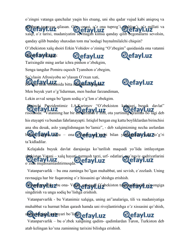  
 
 
o’zingni vatanga qanchalar yaqin his etsang, uni shu qadar vujud kabi aniqroq va 
sevibroq tasavvur qilasan. O’z –onasi, o’z ona tuprog’i, qishlog’i, o’z millati va 
xalqi, o’z tarixi, madaniyatini sevmagan kimsa qanday qilib begonalarni sevolsin, 
qanday qilib bunday shaxsdan tom ma’nodagi baynalmilalchi chiqsin?  
O’zbekiston xalq shoiri Erkin Vohidov o’zining “O’zbegim” qasidasida ona vatanni 
chiroyli ta’riflagan:  
Tarixingdir ming asrlar ichra pinhon o’zbekgim,  
Senga tangdur Pomiru oqsoch Tyanshon o’zbegim,  
So’ylasin Afrosiyobu so’ylasun O’rxun xati,  
Ko’hna tarix shodasida bitta marjon o’zbegim.  
Men buyuk yurt o’g’lidurman, men bashar farzandiman,  
Lekin avval senga bo’lgum sodiq o’g’lon o’zbekgim. 
  Birinchi Prezidentimiz I.A.Karimov “O’zbekiston kelajagi buyuk davlat” 
risolasida: “Vatanning har bir asl farzandi o’zini, ota yurtining ajralmas bo’lagi deb 
his etayapti va bundan fahrlanayapti. Istiqlol bergan eng katta boyliklardan birinchisi 
ana shu desak, aslo yanglishmagan bo’lamiz”, - deb xalqimizning necha asrlardan 
buyon yagona orzu – ona –Vatan sog’inchi bilan yashaganini juda to’g’ri 
ta’kidladilar.  
  Kelajakda buyuk davlat darajasiga ko’tarilish maqsadi yo’lida intilayotgan 
zbekiston Vatani – xalq hayoti, turmush tarzi, urf- odatlari, ma’naviy qadriyatlarini 
o’zida mujassamlashtirmoqda.  
  Vatanparvarlik – bu ona zaminga bo’lgan muhabbat, uni sevish, e`zozlash. Uning 
ravnaqiga har bir fuqaroning o’z hissasini qo’shishga erishish.  
  Vatanparvarlik - bu ona- Vatan, mustaqil O’zbekiston tushunchalarini o’z ongiga 
singdirish va unga sodiq bo’lishga erishish.  
  Vatanparvarlik - bu Vatanimiz xalqiga, uning an‟analariga, tili va madaniyatiga 
muhabbat va hurmat bilan qarash hamda uni rivojlantirishga o’z xissasini qo’shish, 
uning haqiqiy jonkuyari bo’lish. 
  Vatanparvarlik – bu o’zbek xalqining qadim- qadimlardan Turon, Turkiston deb 
atab kelingan ko’xna zaminning tarixini bilishga erishish.  
