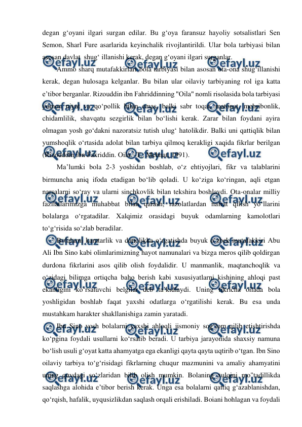  
 
degan g‘oyani ilgari surgan edilar. Bu g‘oya faransuz hayoliy sotsalistlari Sen 
Semon, Sharl Fure asarlarida keyinchalik rivojlantirildi. Ular bola tarbiyasi bilan 
asosan davlat  shug‘ illanishi kerak, degan g‘oyani ilgari surganlar. 
Ammo sharq mutafakkirlari bola tarbiyasi bilan asosan ota-ona shug‘illanishi 
kerak, degan hulosaga kelganlar. Bu bilan ular oilaviy tarbiyaning rol iga katta 
e’tibor berganlar. Rizouddin ibn Fahriddinning "Oila" nomli risolasida bola tarbiyasi 
yomon niyat va qo‘pollik bilan emas, balki sabr toqat, matonat, mehribonlik, 
chidamlilik, shavqatu sezgirlik bilan bo‘lishi kerak. Zarar bilan foydani ayira 
olmagan yosh go‘dakni nazoratsiz tutish ulug‘ hatolikdir. Balki uni qattiqlik bilan 
yumshoqlik o‘rtasida adolat bilan tarbiya qilmoq kerakligi xaqida fikrlar berilgan 
(Rizouddin ibn Faxriddin. Oila. -T.: Mehnat, 1991). 
Ma’lumki bola 2-3 yoshidan boshlab, o‘z ehtiyojlari, fikr va talablarini 
birmuncha aniq ifoda etadigan bo‘lib qoladi. U ko‘ziga ko‘ringan, aqli etgan 
narsalarni so‘ray va ularni sinchkovlik bilan tekshira boshlaydi. Ota-onalar milliy 
fazilatlarimizga muhabbat bilan qarash, razolatlardan nafrat qilish yo‘llarini 
bolalarga o‘rgatadilar. Xalqimiz orasidagi buyuk odamlarning kamolotlari 
to‘g‘risida so‘zlab beradilar. 
Bolalarni kamtarlik va donolikka o‘rgatishda buyuk o‘zbek mutafakkiri Abu 
Ali Ibn Sino kabi olimlarimizning hayot namunalari va bizga meros qilib qoldirgan 
durdona fikrlarini asos qilib olish foydalidir. U manmanlik, maqtanchoqlik va 
o‘zidagi bilimga ortiqcha baho berish kabi xususiyatlarni kishining ahloqi past 
ekanligini ko‘rsatuvchi belgilar deb ta’kidlaydi. Uning fikricha oilada bola 
yoshligidan boshlab faqat yaxshi odatlarga o‘rgatilishi kerak. Bu esa unda 
mustahkam harakter shakllanishiga zamin yaratadi. 
Ibn Sino yosh bolalarni yaxshi ahloqli jismoniy sog‘lom qilib etishtirishda 
ko‘pgina foydali usullarni ko‘rsatib beradi. U tarbiya jarayonida shaxsiy namuna 
bo‘lish usuli g‘oyat katta ahamyatga ega ekanligi qayta qayta uqtirib o‘tgan. Ibn Sino 
oilaviy tarbiya to‘g‘risidagi fikrlarning chuqur mazmunini va amaliy ahamyatini 
uning quydagi so‘zlaridan bilib olish mumkin. Bolaning xulqini mo"tadillikda 
saqlashga alohida e’tibor berish kerak. Unga esa bolalarni qattiq g‘azablanishdan, 
qo‘rqish, hafalik, uyqusizlikdan saqlash orqali erishiladi. Boiani hohlagan va foydali 
