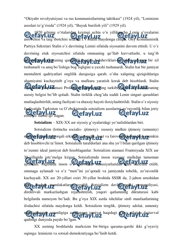  
 
“Oktyabr revolyutsiyasi va rus kommunistlarining taktikasi” (1924 yil), “Leninizm 
asoslari to’g’risida” (1924 yil), “Buyuk burilish yili” (1929 yil). 
1920 yilning o’rtalaridan keyingi uchta o’n yillikgacha Lenin g’oyalarini 
asrovchisi va targ’ibotchisi sifatida I.V.Stalin maydonga chiqdi. Oliy Kommunistik 
Partiya Sekretari Stalin o’z davrining Lenini sifatida siyosatini davom ettirdi. U o’z 
davrining etuk siyosatchisi sifatida ommaning qo’llab kuvvatlashi, u targ’ib 
qilayotgan mafkuraning qanchalik partiya bolsheviklari-yu oddiy odamga bir xil 
tushunarli va aniq bo’lishiga bog’liqligini u yaxshi tushunardi. Stalin har bir jamiyat 
mentaliteti qadriyatlari onglilik darajasiga qarab, o’sha xalqning qiziqishlariga 
ahamiyatni kuchaytirib g’oya va mafkura yaratish kerak deb hisoblardi. Stalin 
siyosatida xalq ommasi Proletariat diktaturasining tarkibiy qismi va diktaturaning 
asosiy belgisi bo’lib qoladi. Stalin tiriklik chog’ida xuddi Lenin singari qarashlari 
mutlaqlashtirildi, uning faoliyati va shaxsiy hayoti iloxiylashtirildi. Stalin o’z siyosiy 
faoliyatida Turkiston va O’zbekistonda sotsializm asoslarini zo’ravonlik bilan joriy 
etish yo’llarini qo’llagan. 
Sotsializm – XIX-XX asr siyosiy g’oyalaridagi yo’nalishlardan biri.  
Sotsializm (lotincha socialis- ijtimoiy)- xususiy mulkni ijtimoiy (umumiy) 
mulkka aylantirish orqali erkinlik va tenglik, baxt va farovonlikka erishish mumkin 
deb hisoblovchi ta’limot. Sotsializm tarafdorlari ana shu yo’l bilan qurilgan ijtimoiy 
to’zumni ideal jamiyat deb hisoblaganlar. Sotsializm atamasi Frantsiyada XIX asr 
30-yillarida iste’molga kirgan. Sotsializmda inson xususiy mulkdan tamoman 
ajratiladi. Oqibatda inson o’z individual xususiyatlaridan ham maxrum etilib, 
ommaga aylanadi va o’z “men”ini yo’qotadi va jamiyatda tobelik, zo’ravonlik 
kuchayadi. XX asr 20-yillari oxiri 30-yillar boshida SSSR da, 2-jahon urushidan 
keyin boshqa mamlakatlarga yoyildi. Sotsializm davlat mulki monopoliyasi, 
direktivali markazlashgan rejalashtirish, yuqori qatlamning diktaturasi kabi 
belgilarda namoyon bo’ladi. Bu g’oya XIX asrda ishchilar sinfi manfaatlarining 
ifodachisi sifatida maydonga keldi. Sotsializm tenglik, ijtimoiy adolat, umumiy 
manfaatlarning ustunligiga asoslangan jamiyat haqidagi g’oya sifatida dastavval 
qadimgi dunyoda paydo bo’lgan.  
XX asrning boshlarida marksizm bir-biriga qarama-qarshi ikki g’oyaviy 
oqimga: leninizm va sotsial-demokratiyaga bo’linib ketdi. 
