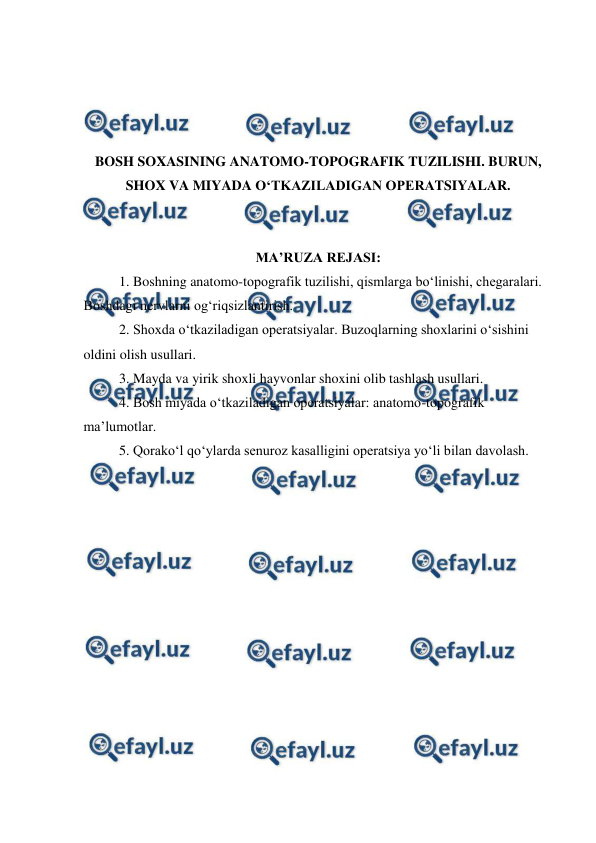  
 
 
 
 
 
BOSH SOXASINING ANATOMO-TOPOGRAFIK TUZILISHI. BURUN, 
SHOX VA MIYADA O‘TKAZILADIGAN OPERATSIYALAR. 
 
 
MA’RUZA REJASI: 
 
1. Boshning anatomo-topografik tuzilishi, qismlarga bo‘linishi, chegaralari. 
Boshdagi nervlarni og‘riqsizlantirish. 
2. Shoxda o‘tkaziladigan operatsiyalar. Buzoqlarning shoxlarini o‘sishini 
oldini olish usullari.  
3. Mayda va yirik shoxli hayvonlar shoxini olib tashlash usullari. 
4. Bosh miyada o‘tkaziladigan operatsiyalar: anatomo-topografik 
ma’lumotlar.  
5. Qorako‘l qo‘ylarda senuroz kasalligini operatsiya yo‘li bilan davolash. 
 
 
 
 
 
 
 
 
 
 
 
 
 
 
 
