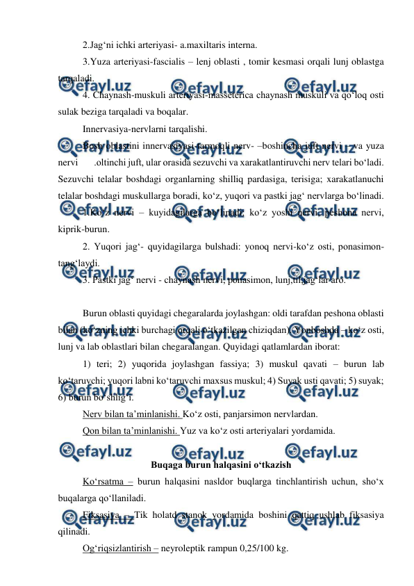  
 
 
2.Jag‘ni ichki arteriyasi- a.maxiltaris interna. 
 
3.Yuza arteriyasi-fascialis – lenj oblasti , tomir kesmasi orqali lunj oblastga 
tarqaladi. 
 
4. Chaynash-muskuli arteriyasi-masseterica chaynash muskuli va qo‘loq osti 
sulak beziga tarqaladi va boqalar. 
 
Innervasiya-nervlarni tarqalishi. 
 
Bosh oblastini innervasiyasi-tarmoqli nerv- –boshincha juft nervi – va yuza 
nervi        .oltinchi juft, ular orasida sezuvchi va xarakatlantiruvchi nerv telari bo‘ladi. 
Sezuvchi telalar boshdagi organlarning shilliq pardasiga, terisiga; xarakatlanuchi 
telalar boshdagi muskullarga boradi, ko‘z, yuqori va pastki jag‘ nervlarga bo‘linadi. 
 
1.Ko‘z nervi – kuyidagilarga bo‘linadi: ko‘z yoshi nervi, peshona nervi, 
kiprik-burun. 
 
2. Yuqori jag‘- quyidagilarga bulshadi: yonoq nervi-ko‘z osti, ponasimon-
tang‘laydi. 
 
3. Pastki jag‘ nervi - chaynash nervi, ponasimon, lunj,til,jag‘lar aro. 
 
Burun oblasti quyidagi chegaralarda joylashgan: oldi tarafdan peshona oblasti 
bilan (ko‘zning ichki burchagi orqali o‘tkazilgan chiziqdan). Yonboshda – ko‘z osti, 
lunj va lab oblastlari bilan chegaralangan. Quyidagi qatlamlardan iborat: 
 
1) teri; 2) yuqorida joylashgan fassiya; 3) muskul qavati – burun lab 
ko‘taruvchi; yuqori labni ko‘taruvchi maxsus muskul; 4) Suyak usti qavati; 5) suyak; 
6) burun bo‘shlig‘i. 
 
Nerv bilan ta’minlanishi. Ko‘z osti, panjarsimon nervlardan. 
 
Qon bilan ta’minlanishi. Yuz va ko‘z osti arteriyalari yordamida. 
 
Buqaga burun halqasini o‘tkazish 
 
Ko‘rsatma – burun halqasini nasldor buqlarga tinchlantirish uchun, sho‘x 
buqalarga qo‘llaniladi. 
 
Fiksasiya – Tik holatd stanok yordamida boshini qattiq ushlab fiksasiya 
qilinadi. 
 
Og‘riqsizlantirish – neyroleptik rampun 0,25/100 kg. 
