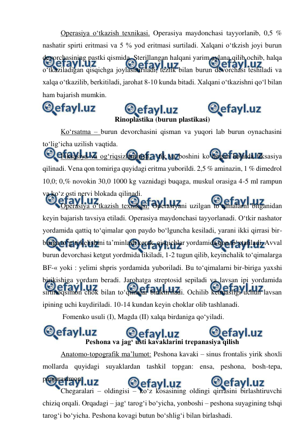  
 
 
Operasiya o‘tkazish texnikasi. Operasiya maydonchasi tayyorlanib, 0,5 % 
nashatir spirti eritmasi va 5 % yod eritmasi surtiladi. Xalqani o‘tkzish joyi burun 
devorchasining pastki qismida. Sterillangan halqani yarim aylana qilib ochib, halqa 
o‘tkaziladigan qisqichga joylashtiriladi, tezlik bilan burun devorchasi teshiladi va 
xalqa o‘tkazilib, berkitiladi, jarohat 8-10 kunda bitadi. Xalqani o‘tkazishni qo‘l bilan 
ham bajarish mumkin. 
 
 
Rinoplastika (burun plastikasi) 
 
Ko‘rsatma – burun devorchasini qisman va yuqori lab burun oynachasini 
to‘lig‘icha uzilish vaqtida. 
 
Fiksasiya va og‘riqsizlantirish – tik va boshini ko‘targan holatda fiksasiya 
qilinadi. Vena qon tomiriga quyidagi eritma yuborildi. 2,5 % aminazin, 1 % dimedrol 
10,0; 0,% novokin 30,0 1000 kg vaznidagi buqaga, muskul orasiga 4-5 ml rampun 
va ko‘z osti nervi blokada qilinadi. 
 
Operasiya o‘tkazish texnikasi. Operasiyani uzilgan to‘qimalarni bitganidan 
keyin bajarish tavsiya etiladi. Operasiya maydonchasi tayyorlanadi. O‘tkir nashator 
yordamida qattiq to‘qimalar qon paydo bo‘lguncha kesiladi, yarani ikki qirrasi bir-
biriga to‘g‘ri kelishini ta’minlash kerak, qisqichlar yordamida qon to‘xtatiladi. Avval 
burun devorchasi ketgut yordmida tikiladi, 1-2 tugun qilib, keyinchalik to‘qimalarga 
BF-« yoki : yelimi shpris yordamida yuboriladi. Bu to‘qimalarni bir-biriga yaxshi 
birikishiga yordam beradi. Jarohatga streptosid sepiladi va lavsan ipi yordamida 
sirtmoqsimon chok bilan to‘qimalar biriktiriladi. Ochilib ketmasligi uchun lavsan 
ipining uchi kuydiriladi. 10-14 kundan keyin choklar olib tashlanadi. 
 
 Fomenko usuli (I), Magda (II) xalqa birdaniga qo‘yiladi. 
 
Peshona va jag‘ usti kavaklarini trepanasiya qilish 
 
Anatomo-topografik ma’lumot: Peshona kavaki – sinus frontalis yirik shoxli 
mollarda quyidagi suyaklardan tashkil topgan: ensa, peshona, bosh-tepa, 
panjarasimon. 
 
Chegaralari – oldingisi – ko‘z kosasining oldingi qirrasini birlashtiruvchi 
chiziq orqali. Orqadagi – jag‘ tarog‘i bo‘yicha, yonboshi – peshona suyagining tshqi 
tarog‘i bo‘yicha. Peshona kovagi butun bo‘shlig‘i bilan birlashadi. 
