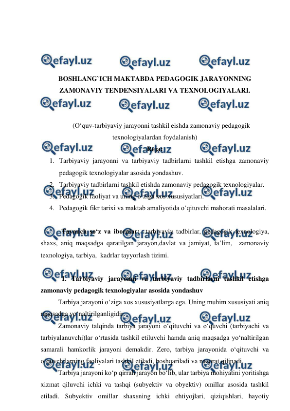  
 
 
 
 
 
BOSHLANG`ICH MAKTABDA PEDAGOGIK JARAYONNING 
ZAMONAVIY TENDENSIYALARI VA TEXNOLOGIYALARI. 
 
 
(O‘quv-tarbiyaviy jarayonni tashkil eishda zamonaviy pedagogik 
texnologiyalardan foydalanish) 
Reja: 
1. Tarbiyaviy jarayonni va tarbiyaviy tadbirlarni tashkil etishga zamonaviy 
pedagogik texnologiyalar asosida yondashuv.  
2. Tarbiyaviy tadbirlarni tashkil etishda zamonaviy pedagogik texnologiyalar. 
3. Pеdagоgik faоliyat va uning o‘ziga xos xususiyatlari. 
4. Pеdagоgik fikr tarixi va maktab amaliyotida o‘qituvchi mahоrati masalalari. 
 
Tayanch so‘z va iboralar:  tarbiyaviy tadbirlar, pedagogik texnologiya, 
shaxs, aniq maqsadga qaratilgan jarayon,davlat va jamiyat, ta’lim,  zamonaviy 
texnologiya, tarbiya,  kadrlar tayyorlash tizimi. 
 
1. Tarbiyaviy jarayonni va tarbiyaviy tadbirlarni tashkil etishga 
zamonaviy pedagogik texnologiyalar asosida yondashuv 
Tarbiya jarayoni o‘ziga xos xususiyatlarga ega. Uning muhim xususiyati aniq 
maqsadga yo‘naltirilganligidir. 
Zamonaviy talqinda tarbiya jarayoni o‘qituvchi va o‘quvchi (tarbiyachi va 
tarbiyalanuvchi)lar o‘rtasida tashkil etiluvchi hamda aniq maqsadga yo‘naltirilgan 
samarali hamkorlik jarayoni demakdir. Zero, tarbiya jarayonida o‘qituvchi va 
o‘quvchilarning faoliyalari tashkil etiladi, boshqariladi va nazorat qilinadi.  
Tarbiya jarayoni ko‘p qirrali jarayon bo‘lib, ular tarbiya mohiyatini yoritishga 
xizmat qiluvchi ichki va tashqi (subyektiv va obyektiv) omillar asosida tashkil 
etiladi. Subyektiv omillar shaxsning ichki ehtiyojlari, qiziqishlari, hayotiy 
