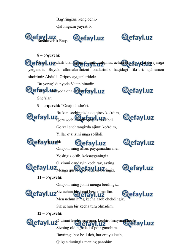  
 
Bag‘ringizni keng ochib 
Qalbingizni yayratib. 
 
Boshlovchi: Raqs. 
 
8 – o‘quvchi: 
Onani e’zozlash bizning millatimiz, xalqimiz uchun oliy qadriyat darajasiga 
yetgandir. Buyuk allomalarimizni onalarimiz haqidagi fikrlari: qahramon 
shoirimiz Abdulla Oripov aytganlaridek:  
Bu yorug‘ dunyoda Vatan bittadir.  
Bittadir dunyoda ona degan nom. 
She’rlar: 
9 – o‘quvchi: “Onajon” she’ri. 
 
 
Bu kun sochingizda oq qirov ko‘rdim, 
 
 
Qora sochlaringiz qordek bo‘libdi. 
 
 
Go‘zal chehrangizda ajinni ko‘rdim, 
 
 
Yillar o‘z izini unga solibdi. 
10– o‘quvchi: 
 
 
Onajon, ming afsus payqamadim men, 
 
 
Yoshigiz o‘tib, keksayganingiz. 
 
 
O‘zimni qandayin kechiray, ayting, 
 
 
Menga qurbon bo‘ldi axir boringiz. 
11 – o‘quvchi: 
 
 
Onajon, ming jonni menga berdingiz, 
 
 
Siz uchun bir jonni bera olmadim. 
 
 
Men uchun ming kecha azob chekdingiz, 
 
 
Siz uchun bir kecha tura olmadim. 
12 – o‘quvchi: 
 
 
O‘zimni kechirmayman, kechirolmayman hech, 
 
 
Sizning oldingizda ko‘pdir gunohim. 
 
 
Baxtimga bor bo‘l deb, har ertayu kech, 
 
 
Qilgan duoingiz mening panohim. 

