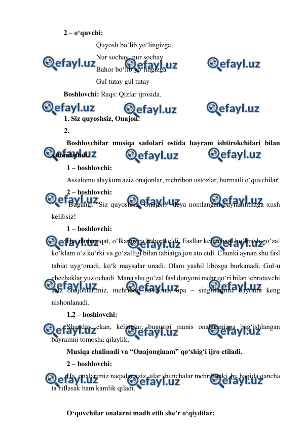  
 
2 – o‘quvchi: 
 
 
Quyosh bo‘lib yo‘lingizga, 
 
 
Nur sochay, nur sochay 
 
 
Bahor bo‘lib yo‘lingizga 
 
 
Gul tutay gul tutay 
Boshlovchi: Raqs: Qizlar ijrosida.  
 
 
  
1. Siz quyoshsiz, Onajon! 
2.  
Boshlovchilar musiqa sadolari ostida bayram ishtirokchilari bilan 
salomlashdi. 
1 – boshlovchi:  
Assalomu alaykum aziz onajonlar, mehribon ustozlar, hurmatli o‘quvchilar! 
2 – boshlovchi:  
 Bugungi “Siz quyoshsiz, Onajon!” deya nomlangan bayramimizga xush 
kelibsiz! 
1 – boshlovchi:  
Ha, darhaqiqat, o‘lkamizga bahor keldi. Fasllar kelinchagi bo‘lmish go‘zal 
ko‘klam o‘z ko‘rki va go‘zalligi bilan tabiatga jon ato etdi. Chunki aynan shu fasl 
tabiat uyg‘onadi, ko‘k maysalar unadi. Olam yashil libosga burkanadi. Gul-u 
chechaklar yuz ochadi. Mana shu go‘zal fasl dunyoni mehr qo‘ri bilan tebratuvchi 
aziz onajonlarimiz, mehribon buvijonu, opa – singillarimiz bayrami keng 
nishonlanadi. 
1,2 – boshlovchi:  
Shunday ekan, kelinglar, bugungi munis onalarimizga bag‘ishlangan 
bayramni tomosha qilaylik. 
Musiqa chalinadi va “Onajonginam” qo‘shig‘i ijro etiladi. 
2 – boshlovchi:  
Ha, onalarimiz naqadar aziz, ular shunchalar mehribonki, bu haqida qancha 
ta’riflasak ham kamlik qiladi.  
 
O‘quvchilar onalarni madh etib she’r o‘qiydilar: 
