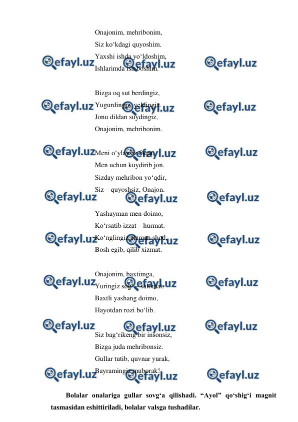  
 
 
 
Onajonim, mehribonim, 
 
 
Siz ko‘kdagi quyoshim. 
 
 
Yaxshi ishda yo‘ldoshim, 
 
 
Ishlarimda ish boshim. 
 
 
 
 
 
Bizga oq sut berdingiz, 
 
 
Yugurdingiz, yeldingiz. 
 
 
Jonu dildan suydingiz, 
 
 
Onajonim, mehribonim. 
 
 
 
Meni o‘ylaysiz faqat, 
 
 
Men uchun kuydirib jon. 
 
 
Sizday mehribon yo‘qdir, 
 
 
Siz – quyoshsiz, Onajon. 
 
 
 
Yashayman men doimo, 
 
 
Ko‘rsatib izzat – hurmat. 
 
 
Ko‘nglingiz etaman shod, 
 
 
Bosh egib, qilib xizmat. 
 
 
 
Onajonim, baxtimga, 
 
 
Yuringiz sog‘ – salomat. 
 
 
Baxtli yashang doimo, 
 
 
Hayotdan rozi bo‘lib. 
 
 
 
Siz bag‘rikeng bir insonsiz, 
 
 
 
Bizga juda mehribonsiz. 
 
 
Gullar tutib, quvnar yurak, 
 
 
Bayramingiz muborak! 
 
Bolalar onalariga gullar sovg‘a qilishadi. “Ayol” qo‘shig‘i magnit 
tasmasidan eshittiriladi, bolalar valsga tushadilar. 
