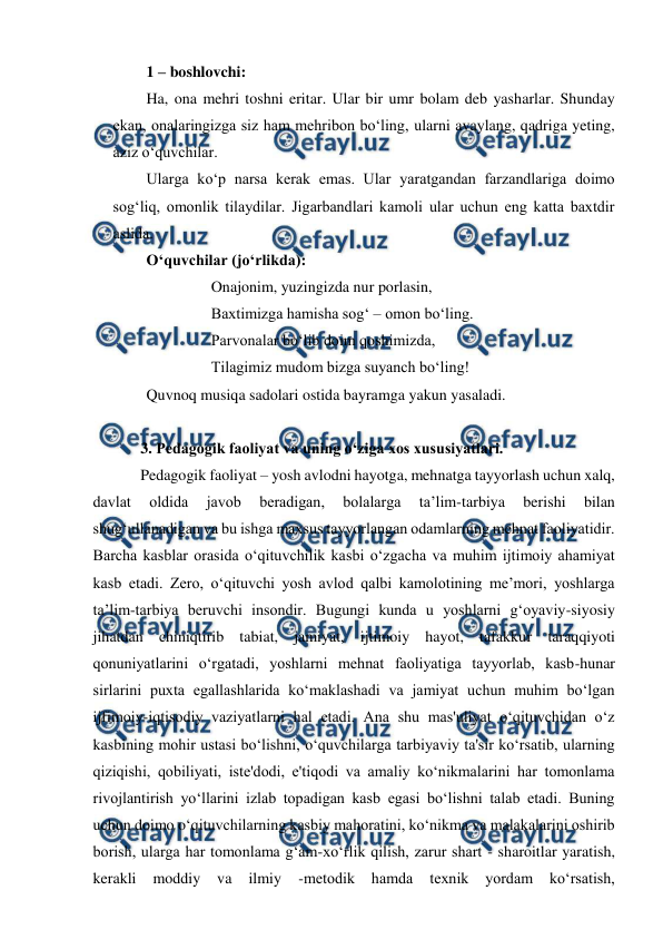  
 
1 – boshlovchi: 
Ha, ona mehri toshni eritar. Ular bir umr bolam deb yasharlar. Shunday 
ekan, onalaringizga siz ham mehribon bo‘ling, ularni avaylang, qadriga yeting, 
aziz o‘quvchilar. 
Ularga ko‘p narsa kerak emas. Ular yaratgandan farzandlariga doimo 
sog‘liq, omonlik tilaydilar. Jigarbandlari kamoli ular uchun eng katta baxtdir 
aslida. 
O‘quvchilar (jo‘rlikda): 
 
 
Onajonim, yuzingizda nur porlasin, 
 
 
Baxtimizga hamisha sog‘ – omon bo‘ling. 
 
 
Parvonalar bo‘lib doim qoshimizda, 
 
 
Tilagimiz mudom bizga suyanch bo‘ling! 
Quvnoq musiqa sadolari ostida bayramga yakun yasaladi. 
 
3. Pеdagоgik faоliyat va uning o‘ziga xos xususiyatlari. 
Pedagogik faoliyat – yosh avlodni hayotga, mehnatga tayyorlash uchun xalq, 
davlat 
oldida 
javob 
beradigan, 
bolalarga 
ta’lim-tarbiya 
berishi 
bilan 
shug‘ullanadigan va bu ishga maxsus tayyorlangan odamlarning mehnat faoliyatidir. 
Barcha kasblar orasida o‘qituvchilik kasbi o‘zgacha va muhim ijtimoiy ahamiyat 
kasb etadi. Zero, o‘qituvchi yosh avlod qalbi kamolotining me’mori, yoshlarga 
ta’lim-tarbiya beruvchi insondir. Bugungi kunda u yoshlarni g‘oyaviy-siyosiy 
jihatdan chiniqtirib tabiat, jamiyat, ijtimoiy hayot, tafakkur taraqqiyoti 
qonuniyatlarini o‘rgatadi, yoshlarni mehnat faoliyatiga tayyorlab, kasb-hunar 
sirlarini puxta egallashlarida ko‘maklashadi va jamiyat uchun muhim bo‘lgan 
ijfimoiy-iqtisodiy vaziyatlarni hal etadi. Ana shu mas'uliyat o‘qituvchidan o‘z 
kasbining mohir ustasi bo‘lishni, o‘quvchilarga tarbiyaviy ta'sir ko‘rsatib, ularning 
qiziqishi, qobiliyati, iste'dodi, e'tiqodi va amaliy ko‘nikmalarini har tomonlama 
rivojlantirish yo‘llarini izlab topadigan kasb egasi bo‘lishni talab etadi. Buning 
uchun doimo o‘qituvchilarning kasbiy mahoratini, ko‘nikma va malakalarini oshirib 
borish, ularga har tomonlama g‘am-xo‘rlik qilish, zarur shart - sharoitlar yaratish, 
kerakli 
moddiy 
va 
ilmiy 
-metodik 
hamda 
texnik 
yordam 
ko‘rsatish, 
