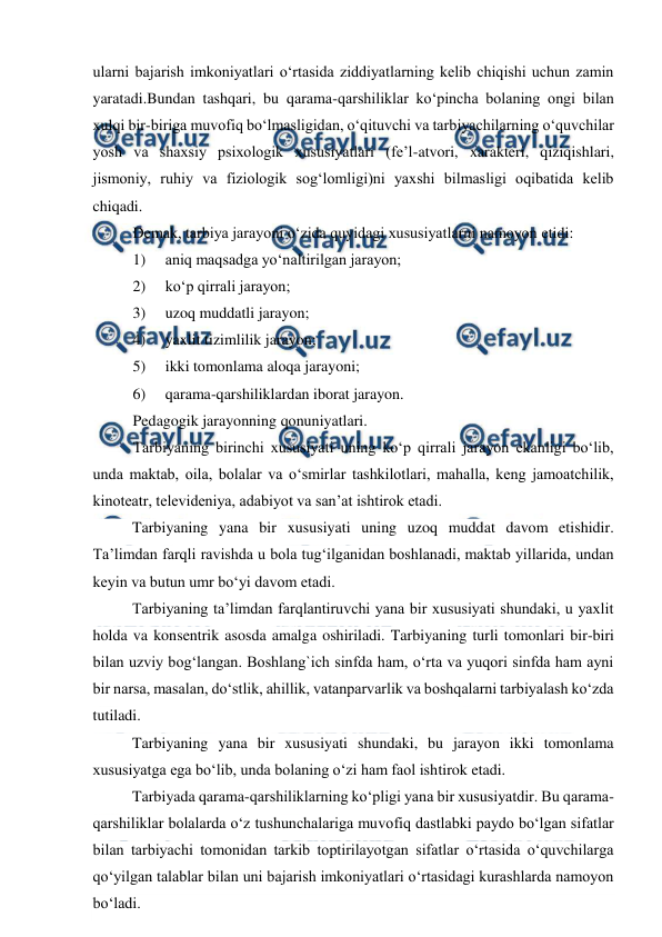  
 
ularni bajarish imkoniyatlari o‘rtasida ziddiyatlarning kelib chiqishi uchun zamin 
yaratadi.Bundan tashqari, bu qarama-qarshiliklar ko‘pincha bolaning ongi bilan 
xulqi bir-biriga muvofiq bo‘lmasligidan, o‘qituvchi va tarbiyachilarning o‘quvchilar 
yosh va shaxsiy psixologik xususiyatlari (fe’l-atvori, xarakteri, qiziqishlari, 
jismoniy, ruhiy va fiziologik sog‘lomligi)ni yaxshi bilmasligi oqibatida kelib 
chiqadi. 
Demak, tarbiya jarayoni o‘zida quyidagi xususiyatlarni namoyon etidi:  
1)     aniq maqsadga yo‘naltirilgan jarayon;  
2)     ko‘p qirrali jarayon;  
3)     uzoq muddatli jarayon;  
4)     yaxlit tizimlilik jarayon;  
5)     ikki tomonlama aloqa jarayoni;  
6)     qarama-qarshiliklardan iborat jarayon. 
Pedagogik jarayonning qonuniyatlari. 
Tarbiyaning birinchi xususiyati uning ko‘p qirrali jarayon ekanligi bo‘lib, 
unda maktab, oila, bolalar va o‘smirlar tashkilotlari, mahalla, keng jamoatchilik, 
kinoteatr, televideniya, adabiyot va san’at ishtirok etadi. 
Tarbiyaning yana bir xususiyati uning uzoq muddat davom etishidir. 
Ta’limdan farqli ravishda u bola tug‘ilganidan boshlanadi, maktab yillarida, undan 
keyin va butun umr bo‘yi davom etadi. 
Tarbiyaning ta’limdan farqlantiruvchi yana bir xususiyati shundaki, u yaxlit 
holda va konsentrik asosda amalga oshiriladi. Tarbiyaning turli tomonlari bir-biri 
bilan uzviy bog‘langan. Boshlang`ich sinfda ham, o‘rta va yuqori sinfda ham ayni 
bir narsa, masalan, do‘stlik, ahillik, vatanparvarlik va boshqalarni tarbiyalash ko‘zda 
tutiladi. 
Tarbiyaning yana bir xususiyati shundaki, bu jarayon ikki tomonlama 
xususiyatga ega bo‘lib, unda bolaning o‘zi ham faol ishtirok etadi. 
Tarbiyada qarama-qarshiliklarning ko‘pligi yana bir xususiyatdir. Bu qarama-
qarshiliklar bolalarda o‘z tushunchalariga muvofiq dastlabki paydo bo‘lgan sifatlar 
bilan tarbiyachi tomonidan tarkib toptirilayotgan sifatlar o‘rtasida o‘quvchilarga 
qo‘yilgan talablar bilan uni bajarish imkoniyatlari o‘rtasidagi kurashlarda namoyon 
bo‘ladi. 
