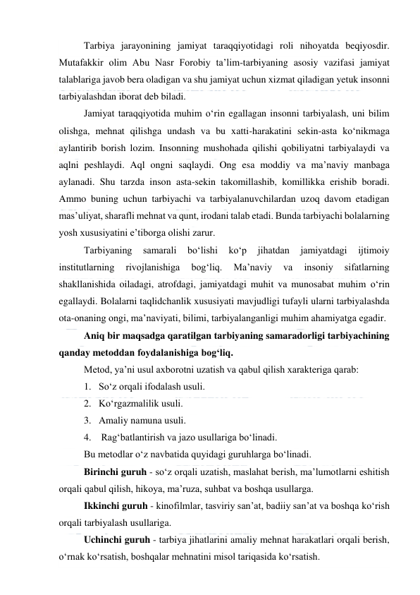  
 
Tarbiya jarayonining jamiyat taraqqiyotidagi roli nihoyatda beqiyosdir. 
Mutafakkir olim Abu Nasr Forobiy ta’lim-tarbiyaning asosiy vazifasi jamiyat 
talablariga javob bera oladigan va shu jamiyat uchun xizmat qiladigan yetuk insonni 
tarbiyalashdan iborat deb biladi. 
Jamiyat taraqqiyotida muhim o‘rin egallagan insonni tarbiyalash, uni bilim 
olishga, mehnat qilishga undash va bu xatti-harakatini sekin-asta ko‘nikmaga 
aylantirib borish lozim. Insonning mushohada qilishi qobiliyatni tarbiyalaydi va 
aqlni peshlaydi. Aql ongni saqlaydi. Ong esa moddiy va ma’naviy manbaga 
aylanadi. Shu tarzda inson asta-sekin takomillashib, komillikka erishib boradi. 
Ammo buning uchun tarbiyachi va tarbiyalanuvchilardan uzoq davom etadigan 
mas’uliyat, sharafli mehnat va qunt, irodani talab etadi. Bunda tarbiyachi bolalarning 
yosh xususiyatini e’tiborga olishi zarur. 
Tarbiyaning 
samarali 
bo‘lishi 
ko‘p 
jihatdan 
jamiyatdagi 
ijtimoiy 
institutlarning 
rivojlanishiga 
bog‘liq. 
Ma’naviy 
va 
insoniy 
sifatlarning 
shakllanishida oiladagi, atrofdagi, jamiyatdagi muhit va munosabat muhim o‘rin 
egallaydi. Bolalarni taqlidchanlik xususiyati mavjudligi tufayli ularni tarbiyalashda 
ota-onaning ongi, ma’naviyati, bilimi, tarbiyalanganligi muhim ahamiyatga egadir. 
Aniq bir maqsadga qaratilgan tarbiyaning samaradorligi tarbiyachining 
qanday metoddan foydalanishiga bog‘liq. 
Metod, ya’ni usul axborotni uzatish va qabul qilish xarakteriga qarab: 
1.   So‘z orqali ifodalash usuli. 
2.   Ko‘rgazmalilik usuli. 
3.   Amaliy namuna usuli. 
4.    Rag‘batlantirish va jazo usullariga bo‘linadi. 
Bu metodlar o‘z navbatida quyidagi guruhlarga bo‘linadi. 
Birinchi guruh - so‘z orqali uzatish, maslahat berish, ma’lumotlarni eshitish 
orqali qabul qilish, hikoya, ma’ruza, suhbat va boshqa usullarga. 
Ikkinchi guruh - kinofilmlar, tasviriy san’at, badiiy san’at va boshqa ko‘rish 
orqali tarbiyalash usullariga. 
Uchinchi guruh - tarbiya jihatlarini amaliy mehnat harakatlari orqali berish, 
o‘rnak ko‘rsatish, boshqalar mehnatini misol tariqasida ko‘rsatish. 
