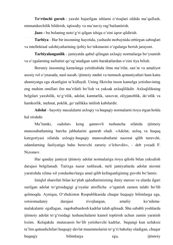  
 
To‘rtinchi guruh - yaxshi bajarilgan ishlarni o‘rtoqlari oldida ma’qullash, 
minnatdorchilik bildirish, iqtisodiy va ma’naviy rag‘batlantirish. 
Jazo - bu bolaning noto‘g‘ri qilgan ishiga o‘zini iqror qildirish. 
Tarbiya - Har bir insonning hayotida, yashashi mobaynida orttirgan saboqlari 
va intellektual salohiyatlarining ijobiy ko‘nikmasini o‘zgalarga berish jarayoni. 
Tarbiyalanganlik - jamiyatda qabul qilingan axloqiy normalarga bo‘ysunish 
va o‘zgalarning nafratini qo‘zg‘atadigan xatti-harakatlardan o‘zini tiya bilish. 
Beruniy insonning kamolatga yetishishida ilmu ma’rifat, san’at va amaliyot 
asosiy rol o‘ynasada, nasl-nasab, ijtimoiy muhit va turmush qonuniyatlari ham katta 
ahamiyatga ega ekanligini ta’kidlaydi. Uning fikricha inson kamolga yetishuvining 
eng muhim omillari ilm ma’rifatli bo‘lish va yuksak axloqlilikdir. Axloqlilikning 
belgilari yaxshilik, to‘g‘rilik, adolat, kamtarlik, saxovat, oliyjanoblik, do‘stlik va 
hamkorlik, mehnat, poklik, go‘zallikka intilish kabilardir. 
Adolat - hayotiy masalalarni axloqiy va huquqiy normalarni rioya etgan holda 
hal etishdir. 
Ma’lumki, 
«adolat» 
keng 
qamrovli 
tushuncha 
sifatida 
ijtimoiy 
munоsabatlaming barcha jabhalarini qamrab oladi. «Adolat, axloq va huquq 
kategoriyasi sifatida axloqiy-huquqiy munosabatlarni nazorat qilib turuvchi, 
odamlarning faoliyatiga baho beruvchi zaruriy o‘lchovdir», - deb yozadi F. 
Nizomov. 
Наг qanday jamiyat ijtimoiy adolat normalariga rioya qilishi bilan yuksalish 
darajasi belgilanadi. Tarixga nazar tashlasak, turli jamiyatlarda adolat nizomi 
yaratishda xilma-xil yondashuvlarga amal qilib kelinganligining guvohi bo‘lamiz. 
Istiqlol sharofati bilan ko‘plab ajdodlarimizning ilmiy merosi va ularda ilgari 
surilgan adolat to‘grisidagigi g‘oyalar atroflicha  o‘rganish zamon talabi bo‘lib 
qolmoqda. Ayniqsa, O‘zbekiston Respublikasida chuqur huquqiy bilimlarga ega, 
sotsiomadaniy 
darajasi 
rivojlangan,  
amaliy 
ko‘nikma-
malakalarni  egallagan,  raqobatbardosh kadrlar talab qilinadi. Shu sababli yoshlarda 
ijtimoiy adolat to‘g‘risidagi tushunchalarni kamol toptirish uchun zamin yaratish 
lozim.  Kelajakda  mutaxassis bo‘lib yetishuvchi kadrlar,  bugungi kun uzluksiz 
ta’lim qatnashchilari huquqiy davlat muammolarini to‘g‘ri baholay oladigan, chuqur 
huquqiy 
bilimlarga 
ega, 
ijtimoiy 
