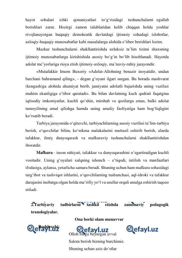  
 
hayot   sohalari   ichki   qonuniyatlari   to‘g‘risidagi   tushunchalarni egallab 
borishlari zarur. Hozirgi zamon talablaridan kelib chiqqan holda yoshlar 
rivojlanayotgan huquqiy demokratik davlatdagi ijtimoiy sohadagi islohotlar, 
axloqiy-huquqiy munosabatlar kabi masalalarga alohida e’tibor berishlari lozim. 
Mazkur tushunchalarni shakllantirishda uzluksiz ta’lim tizimi shaxsning 
ijtimoiy munosabatlarga kirishishida asosiy bo‘g‘in bo‘lib hisoblanadi. Hayotda 
adolat me’yorlariga rioya etish ijtimoiy-axloqiy, ma’naviy-ruhiy jarayondir. 
«Mutafakkir Imom Buxoriy «Adolat-Allohning benazir inoyatidir, undan 
barchani bahramand qiling», - degan g‘oyani ilgari surgan. Bu borada mashvarat 
(kengash)ga alohida ahamiyat berib, jamiyatni adolatli bajarishda uning vazifasi 
muhim ekanligiga e’tibor qaratadi». Bu bilan davlatning kuch qudrati faqatgina 
iqtisodiy imkoniyatlar, kuchli qo‘shin, mirshab va qozilarga emas, balki adolat 
tamoyilining amal qilishga hamda uning amaliy faoliyatiga ham bog‘liqligini 
ko‘rsatib beradi. 
Tarbiya jarayonida o‘qituvchi, tarbiyachilarning asosiy vazifasi ta’lim-tarbiya 
berish, o‘quvchilar bilim, ko‘nikma malakalarini muttasil oshirib borish, ularda 
tafakkur, ilmiy dunyoqarash va mafkuraviy tushunchalarni shakllantirishdan 
iboratdir. 
Mafkura - inson ruhiyati, tafakkur va dunyoqarashini o‘zgartiradigan kuchli 
vositadir. Uning g‘oyalari xalqning ishonch – e’tiqodi, intilish va manfaatlari 
ifodasiga, aylansa, yetarlicha samara beradi. Shuning uchun ham mafkura sohasidagi 
targ‘ibot va tashviqot ishlarini, o‘quvchilarning tushunchasi, aql-idroki va tafakkur 
darajasini inobatga olgan holda ma’rifiy yo‘l va usullar orqali amalga oshirish taqozo 
etiladi. 
 
2.Tarbiyaviy 
tadbirlarni 
tashkil 
etishda 
zamonaviy 
pedagogik 
texnologiyalar. 
Ona borki olam munavvar 
Boshlovchi:  
 
 
 
Olloh bizga buyurgan avval 
 
 
 
Salom berish bizning burchimiz. 
 
 
 
Shuning uchun aziz do‘stlar 
