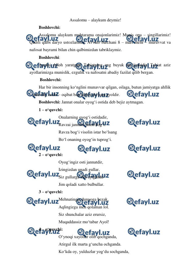  
 
 
 
 
Assalomu – alaykum deymiz! 
Boshlovchi: 
Assalomu alaykum muhtarama onajonlarimiz! Munis opa – singillarimiz! 
Qadrli qalbi daryo ustozlarimiz. Avvalo barchani 8 – mart mehr – muruvvat va 
nafosat bayrami bilan chin qalbimizdan tabriklaymiz. 
Boshlovchi: 
Ayolni Alloh yaratgan! Tabiatning eng buyuk mo‘jizasidir. Tabiat aziz 
ayollarimizga munislik, ezgulik va nafosatni abadiy fazilat qilib bergan.  
 Boshlovchi: 
Har bir insonning ko‘nglini munavvar qilgan, oilaga, butun jamiyatga ahllik 
– totuvlik, mehr – oqibat bag‘ishlovchi ham ayoldir. 
Boshlovchi: Jannat onalar oyog‘i ostida deb bejiz aytmagan. 
1 – o‘quvchi:  
 
 
Onalarning oyog‘i ostidadir, 
 
 
Ravzai jannatu jinon bog‘i. 
 
 
Ravza bog‘i visolin istar bo‘lsang 
 
 
Bo‘l onaning oyog‘in tuprog‘i. 
 
2 – o‘quvchi: 
 
 
Oyog‘ingiz osti jannatdir, 
 
 
Izingizdan unadi gullar, 
 
 
Siz gullarga alla aytganda 
 
 
Jim qoladi xatto bulbullar. 
3 – o‘quvchi: 
 
 
Mehnatingiz dunyoga bezak, 
 
 
Aqlingizga men qolaman lol. 
 
 
Siz shunchalar aziz erursiz, 
 
 
Muqaddassiz mo‘tabar Ayol! 
4 – o‘quvchi: 
 
 
O‘ynoqi xayollar olib qochganda, 
 
 
Atirgul ilk marta g‘uncha ochganda. 
 
 
Ko‘kda oy, yulduzlar yog‘du sochganda, 
