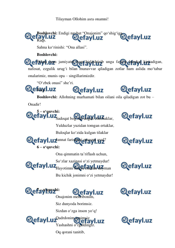  
 
 
 
Tilayman Ollohim asra onamni! 
 
Boshlovchi: Endigi navbat “Onajonim” qo‘shig‘iga.  
Raqs.  
Sahna ko‘rinishi: “Ona allasi”. 
Boshlovchi: 
Oilani ham jamiyatni ham birlashtirib unga fayz-u barokat kiritadigan, 
nafosat, ezgulik urug‘i bilan munavvar qiladigan zotlar ham aslida mo‘tabar 
onalarimiz, munis opa – singillarimizdir. 
“O‘zbek onasi” she’ri. 
Raqs. 
Boshlovchi: Allohning marhamati bilan oilani oila qiladigan zot bu – 
Onadir! 
5 – o‘quvchi: 
 
 
Sadoqat bog‘ida ungan chechaklar, 
 
 
Yulduzlar yuzidan tomgan ertaklar, 
 
 
Buloqlar ko‘zida kulgan tilaklar 
 
 
Jannat farishtasi emasmi ayol? 
6 – o‘quvchi: 
 
 
Ona qimmatin ta’riflash uchun, 
 
 
So‘zlar xazinasi o‘zi yetmaydur! 
 
 
Hayotimni hadya etaman deyman 
 
 
Bu kichik jonimni o‘zi yetmaydur! 
 
7 – o‘quvchi: 
 
 
Onajonim mehribonim, 
 
 
Siz dunyoda borimsiz. 
 
 
Sizdan o‘zga inson yo‘q! 
 
 
Qadrdonim jonimsiz 
 
 
Yashashni o‘rgatdingiz. 
 
 
Oq qorani tanitib, 
 
