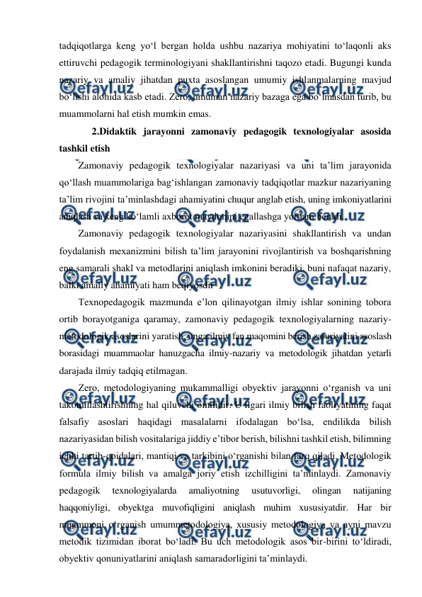 
 
tadqiqotlarga keng yo‘l bergan holda ushbu nazariya mohiyatini to‘laqonli aks 
ettiruvchi pedagogik terminologiyani shakllantirishni taqozo etadi. Bugungi kunda 
nazariy va amaliy jihatdan puxta asoslangan umumiy ishlanmalarning mavjud 
bo‘lishi alohida kasb etadi. Zero, umuman nazariy bazaga ega bo‘lmasdan turib, bu 
muammolarni hal etish mumkin emas. 
 2.Didaktik jarayonni zamonaviy pedagogik texnologiyalar asosida 
tashkil etish 
Zamonaviy pedagogik texnologiyalar nazariyasi va uni ta’lim jarayonida 
qo‘llash muammolariga bag‘ishlangan zamonaviy tadqiqotlar mazkur nazariyaning 
ta’lim rivojini ta’minlashdagi ahamiyatini chuqur anglab etish, uning imkoniyatlarini 
aniqlash va keng ko‘lamli axborot maydonini egallashga yordam beradi. 
Zamonaviy pedagogik texnologiyalar nazariyasini shakllantirish va undan 
foydalanish mexanizmini bilish ta’lim jarayonini rivojlantirish va boshqarishning 
eng samarali shakl va metodlarini aniqlash imkonini beradiki, buni nafaqat nazariy, 
balki amaliy ahamiyati ham beqiyosdir 
Texnopedagogik mazmunda e’lon qilinayotgan ilmiy ishlar sonining tobora 
ortib borayotganiga qaramay, zamonaviy pedagogik texnologiyalarning nazariy-
metodologik asoslarini yaratish, unga ilmiy fan maqomini berish zaruriyatini asoslash 
borasidagi muammaolar hanuzgacha ilmiy-nazariy va metodologik jihatdan yetarli 
darajada ilmiy tadqiq etilmagan.  
Zero, metodologiyaning mukammalligi obyektiv jarayonni o‘rganish va uni 
takomillashtirishning hal qiluvchi omilidir. U ilgari ilmiy bilish faoliyatining faqat 
falsafiy asoslari haqidagi masalalarni ifodalagan bo‘lsa, endilikda bilish 
nazariyasidan bilish vositalariga jiddiy e’tibor berish, bilishni tashkil etish, bilimning 
ichki tartib-qoidalari, mantiqi va tarkibini o‘rganishi bilan farq qiladi. Metodologik 
formula ilmiy bilish va amalga joriy etish izchilligini ta’minlaydi. Zamonaviy 
pedagogik 
texnologiyalarda 
amaliyotning 
usutuvorligi, 
olingan 
natijaning 
haqqoniyligi, obyektga muvofiqligini aniqlash muhim xususiyatdir. Har bir 
muammoni o‘rganish umummetodologiya, xususiy metodologiya va ayni mavzu 
metodik tizimidan iborat bo‘ladi. Bu uch metodologik asos bir-birini to‘ldiradi, 
obyektiv qonuniyatlarini aniqlash samaradorligini ta’minlaydi. 
