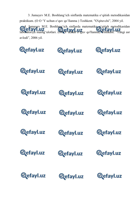  
 
3. Jumayev M.E. Boshlang‘ich sinflarda matematika o‘qitish metodikasidan 
praktikum. (O O ‘Y uchun o‘quv qo’llanma ) Toshkent. "O'qituvchi”, 2004 yil. 
4. Jumayev M.E. Boshlang‘ich sinllarda matematika o‘qitish metodikasidan 
laboratoriya mashg‘ulotlari. (OO‘Y uchun o’q|uv qo'llanma) Toshkent. “Yangi asr 
avlodi”, 2006 yil. 
 
