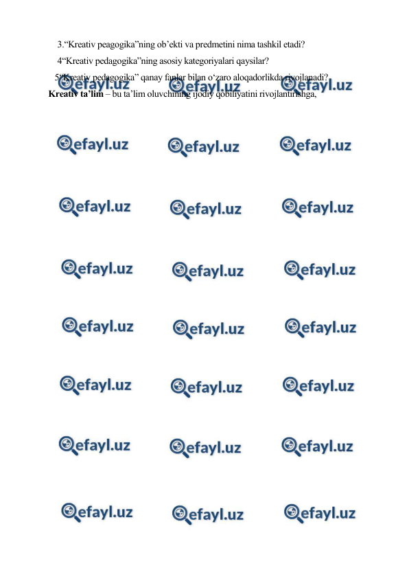  
 
3.“Kreativ peagogika”ning ob’ekti va predmetini nima tashkil etadi? 
4“Kreativ pedagogika”ning asosiy kategoriyalari qaysilar? 
 5“Kreativ pedagogika” qanay fanlar bilan o‘zaro aloqadorlikda rivojlanadi? 
     Kreativ ta’lim – bu ta’lim oluvchining ijodiy qobiliyatini rivojlantirishga, 
 
