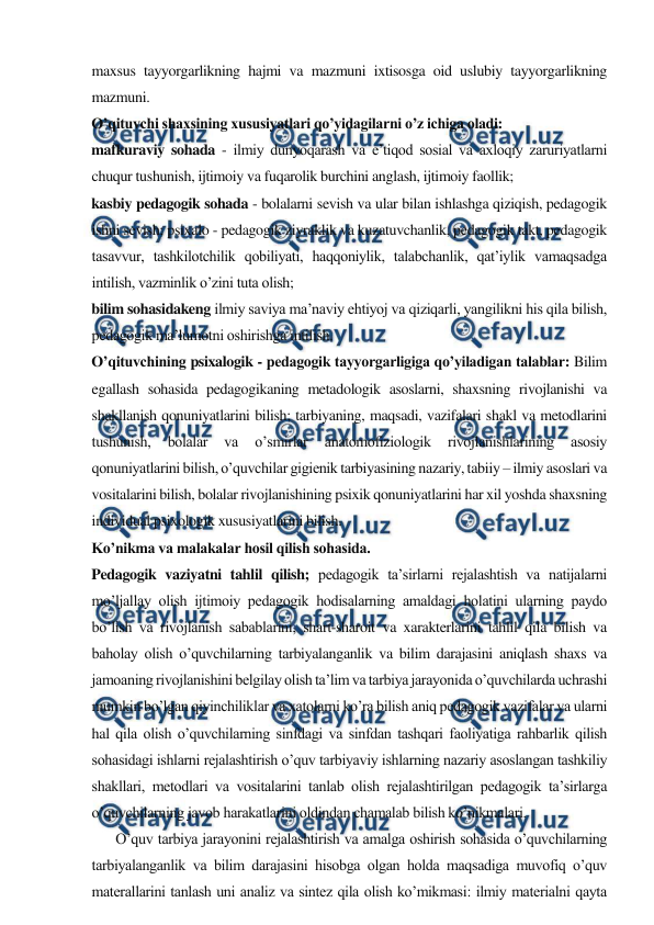  
 
maxsus tayyorgarlikning hajmi va mazmuni ixtisosga oid uslubiy tayyorgarlikning 
mazmuni. 
O’qituvchi shaxsining xususiyatlari qo’yidagilarni o’z ichiga oladi: 
mafkuraviy sohada - ilmiy dunyoqarash va e’tiqod sosial va axloqiy zaruriyatlarni 
chuqur tushunish, ijtimoiy va fuqarolik burchini anglash, ijtimoiy faollik; 
kasbiy pedagogik sohada - bolalarni sevish va ular bilan ishlashga qiziqish, pedagogik 
ishni sevish; psixalo - pedagogik ziyraklik va kuzatuvchanlik, pedagogik takt, pedagogik 
tasavvur, tashkilotchilik qobiliyati, haqqoniylik, talabchanlik, qat’iylik vamaqsadga 
intilish, vazminlik o’zini tuta olish; 
bilim sohasidakeng ilmiy saviya ma’naviy ehtiyoj va qiziqarli, yangilikni his qila bilish, 
pedagogik ma’lumotni oshirishga intilish. 
O’qituvchining psixalogik - pedagogik tayyorgarligiga qo’yiladigan talablar: Bilim 
egallash sohasida pedagogikaning metadologik asoslarni, shaxsning rivojlanishi va 
shakllanish qonuniyatlarini bilish; tarbiyaning, maqsadi, vazifalari shakl va metodlarini 
tushunish, 
bolalar 
va 
o’smirlar 
anatomofiziologik 
rivojlanishlarining 
asosiy 
qonuniyatlarini bilish, o’quvchilar gigienik tarbiyasining nazariy, tabiiy – ilmiy asoslari va 
vositalarini bilish, bolalar rivojlanishining psixik qonuniyatlarini har xil yoshda shaxsning 
individual psixologik xususiyatlarini bilish. 
Ko’nikma va malakalar hosil qilish sohasida. 
Pedagogik vaziyatni tahlil qilish; pedagogik ta’sirlarni rejalashtish va natijalarni 
mo’ljallay olish ijtimoiy pedagogik hodisalarning amaldagi holatini ularning paydo 
bo’lish va rivojlanish sabablarini, shart-sharoit va xarakterlarini tahlil qila bilish va 
baholay olish o’quvchilarning tarbiyalanganlik va bilim darajasini aniqlash shaxs va 
jamoaning rivojlanishini belgilay olish ta’lim va tarbiya jarayonida o’quvchilarda uchrashi 
mumkin bo’lgan qiyinchiliklar va xatolarni ko’ra bilish aniq pedagogik vazifalar va ularni 
hal qila olish o’quvchilarning sinfdagi va sinfdan tashqari faoliyatiga rahbarlik qilish 
sohasidagi ishlarni rejalashtirish o’quv tarbiyaviy ishlarning nazariy asoslangan tashkiliy 
shakllari, metodlari va vositalarini tanlab olish rejalashtirilgan pedagogik ta’sirlarga 
o’quvchilarning javob harakatlarini oldindan chamalab bilish ko’nikmalari. 
       O’quv tarbiya jarayonini rejalashtirish va amalga oshirish sohasida o’quvchilarning 
tarbiyalanganlik va bilim darajasini hisobga olgan holda maqsadiga muvofiq o’quv 
materallarini tanlash uni analiz va sintez qila olish ko’mikmasi: ilmiy materialni qayta 
