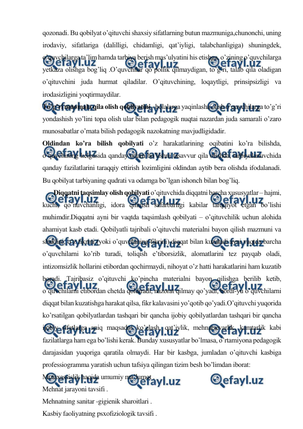  
 
qozonadi. Bu qobilyat o’qituvchi shaxsiy sifatlarning butun mazmuniga,chunonchi, uning 
irodaviy, sifatlariga (dalilligi, chidamligi, qat’iyligi, talabchanligiga) shuningdek, 
o’quvchilarga ta’lim hamda tarbiya berish mas’ulyatini his etishga, o’zining o’quvchilarga 
yetkaza olishga bog’liq .O’quvchilar qo’pollik qilmaydigan, to’g’ri, talab qila oladigan 
o’qituvchini juda hurmat qiladilar. O’qituvchining, loqaytligi, prinsipsizligi va 
irodasizligini yoqtirmaydilar. 
To’g’ri muomala qila olish qobilyatini - bolalarga yaqinlasha olish o’quvchilarga to’g’ri 
yondashish yo’lini topa olish ular bilan pedagogik nuqtai nazardan juda samarali o’zaro 
munosabatlar o’rnata bilish pedagogik nazokatning mavjudligidadir. 
Oldindan ko’ra bilish qobilyati o’z harakatlarining oqibatini ko’ra bilishda, 
o’quvchining kelgusida qanday odam bo’lishni tasavvur qila olishda, tarbiyalanuvchida 
qanday fazilatlarini taraqqiy ettirish lozimligini oldindan aytib bera olishda ifodalanadi. 
Bu qobilyat tarbiyaning qudrati va odamga bo’lgan ishonch bilan bog’liq. 
       Diqqatni taqsimlay olish qobilyati o’qituvchida diqqatni barcha xususyatlar – hajmi, 
kuchi, qo’nuvchanligi, idora qilinish safarbarligi kabilar tarqqiyot etgan bo’lishi 
muhimdir.Diqqatni ayni bir vaqtda taqsimlash qobilyati – o’qituvchilik uchun alohida 
ahamiyat kasb etadi. Qobilyatli tajribali o’qituvchi materialni bayon qilish mazmuni va 
shaklini; o’z fikrini (yoki o’quvchining fikrini) diqqat bilan kuzatadi ayni vaqtda barcha 
o’quvchilarni ko’rib turadi, toliqish e’tiborsizlik, alomatlarini tez payqab oladi, 
intizomsizlik hollarini etibordan qochirmaydi, nihoyat o’z hatti harakatlarini ham kuzatib 
boradi. Tajribasiz o’qituvchi ko’pincha materialni bayon qilishga berilib ketib, 
o’quvchilarni etibordan chetda qoldiradi, nazorat qilmay qo’yadi, bordi-yu o’quvchilarni 
diqqat bilan kuzatishga harakat qilsa, fikr kalavasini yo’qotib qo’yadi.O’qituvchi yuqorida 
ko’rsatilgan qobilyatlardan tashqari bir qancha ijobiy qobilyatlardan tashqari bir qancha 
ijobiy sifatlarga aniq maqsadni ko’zlash, qat’iylik, mehnatsevarlik, kamtarlik kabi 
fazilatlarga ham ega bo’lishi kerak. Bunday xususyatlar bo’lmasa, o’rtamiyona pedagogik 
darajasidan yuqoriga qaratila olmaydi. Har bir kasbga, jumladan o’qituvchi kasbiga 
professiogramma yaratish uchun tafsiya qilingan tizim besh bo’limdan iborat: 
Mutaxassislik haqida umumiy ma’lumot . 
Mehnat jarayoni tavsifi . 
Mehnatning sanitar -gigienik sharoitlari . 
Kasbiy faoliyatning psxofiziologik tavsifi . 
