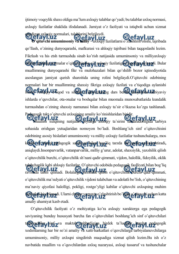  
 
ijtimoiy voqeylik shaxs oldiga ma’lum axloqiy talablar qo’yadi; bu talablar axloq normasi, 
axloqiy fazilatlar shaklida ifodalanadi. Jamiyat o’z faoliyati va istiqboli uchun xizmat 
qiladigan axloqiy normalari, talablarini belgilaydi. 
       O’qituvchi umuminsoniy va milliy – axloqiy fazilatlarni o’zlashtirib olishi, tajribada 
qo’llash, o’zining dunyoqarashi, mafkurasi va ahloqiy tajribasi bilan taqqoslashi lozim. 
Fikrlash va his etsh turmushda sinab ko’rish natijasida umuminsoniy va milliyaxloqiy 
sifatlar qoidalar normalar o’qituvchining o’z axloqiy fazilatiga e’tiqodiga aylanadi. Bular 
muallimning dunyoqarashi fikr va mulohazalari bilan qo’shilib bozor iqtisodiyotida 
asoslangan jamiyat qurish sharoitida uning rolini belgilaydi.O’qituvchi odobining 
normalari har bir muallimning shaxsiy fikriga axloqiy fazilati va e’tiqodiga aylanishi 
lozim. Axloqiy e’tiqod va sifatlar o’qituvchuning dars berish jarayonida tarbiyaviy 
ishlarda o’quvchilar, ota-onalar va boshqalar bilan muomala munosabatlarida kundalik 
turmushdan o’zining shaxsiy namunasi bilan axloqiy ta’sir o’tkazsa ko’zga tashlanadi. 
Pedagogik takt o’qituvchi axloqining amaliy ko’rinishlaridan biridir. 
      Muallim xulqining natijalari joylarga axloqiy ta’sirini samaradorligida tarbiya 
sohasida erishgan yutuqlaridan nomoyon bo’ladi. Boshlang’ich sinf o’qituvchisini 
odobining asosiy hislatlari umuminsoniy va milliy axloqiy fazilatlar tushunchalarga, mos 
keladi va ularni pedagogik salohiyat bilan bog’liq tarzda bir qadar oydinlashtiradi, 
aniqlaydi.Insonparvarlik, vatanparvarlik, milliy g’urur, adolat, shaxsiylik, yaxshilik qilish 
o’qituvchilik burchi, o’qituvchilik sh’nani qadir qimmati, vijdon, halollik, fidoyilik, oklik 
talabchanlik kabi ahloqiy fazilatlar. O’qituvchi odobida pedagogik faolliyati bilan bog’liq 
ravishda tahili qilinadi. Bolalarga yaxshilik qilish o’qituvchilik burchi qadr-qimmati, 
o’qituvchilik ma’sulyati o’qituvchilik vijdoni talabchan va adolatli bo’lish, o’qituvchining 
ma’naviy qiyofasi halolligi, pokligi, rostgo’yligi kabilar o’qituvchi axloqning muhim 
fazilatlari hisoblanadi. Ularni chuqur va puxta o’zlashtirish bo’lajak o’qituvchi uchun katta 
amaliy ahamiyat kasb etadi. 
      O’qituvchilik faoliyati o’z mohiyatiga ko’ra axloqiy xarakterga ega pedagogik 
saviyaning bunday hususyati barcha fan o’qituvchilari boshlang’ich sinf o’qituvchilari 
tarbiyachilar sinf va maktab rahbarligiga birdek ta’luqlidir barcha pedagogik 
xodimlarning har bir so’zi amaliy va xatti-harkatlari o’quvchilarga tarbiyalanuvchilarga 
umuminsoniy, milliy axloqni singdirish maqsadiga xizmat qilish lozim.Bu ish o’z 
navbatida muallim va o’quvchilardan axloq nazaryasi, axloqi tassaruf va tushunchalar 
