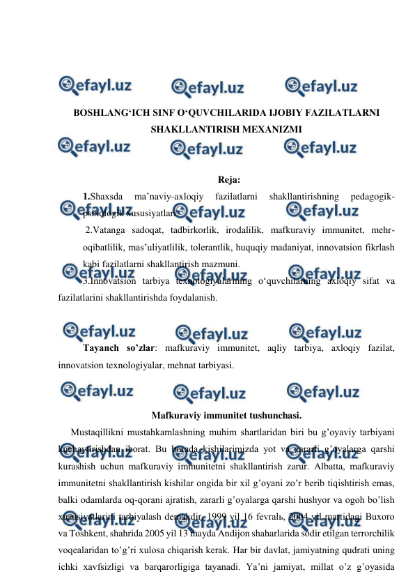  
 
 
 
 
 
BOSHLANG‘ICH SINF O‘QUVCHILARIDA IJOBIY FAZILATLARNI 
SHAKLLANTIRISH MEXANIZMI 
 
 
Reja: 
1.Shaxsda 
ma’naviy-axloqiy 
fazilatlarni 
shakllantirishning 
pedagogik-
psixologik xususiyatlari.  
 2.Vatanga sadoqat, tadbirkorlik, irodalilik, mafkuraviy immunitet, mehr-
oqibatlilik, mas’uliyatlilik, tolerantlik, huquqiy madaniyat, innovatsion fikrlash 
kabi fazilatlarni shakllantirish mazmuni. 
3.Innovatsion tarbiya texnologiyalarining o‘quvchilarning axloqiy sifat va 
fazilatlarini shakllantirishda foydalanish. 
 
 
Tayanch so’zlar: mafkuraviy immunitet, aqliy tarbiya, axloqiy fazilat, 
innovatsion texnologiyalar, mehnat tarbiyasi. 
 
 
Mafkuraviy immunitet tushunchasi. 
Mustaqillikni mustahkamlashning muhim shartlaridan biri bu g’oyaviy tarbiyani 
kuchaytirishdan iborat. Bu borada kishilarimizda yot va zararli g’oyalarga qarshi 
kurashish uchun mafkuraviy immunitetni shakllantirish zarur. Albatta, mafkuraviy 
immunitetni shakllantirish kishilar ongida bir xil g’oyani zo’r berib tiqishtirish emas, 
balki odamlarda oq-qorani ajratish, zararli g’oyalarga qarshi hushyor va ogoh bo’lish 
xususiyatlarini tarbiyalash demakdir. 1999 yil 16 fevralь, 2004 yil martidagi Buxoro 
va Toshkent, shahrida 2005 yil 13 mayda Andijon shaharlarida sodir etilgan terrorchilik 
voqealaridan to’g’ri xulosa chiqarish kerak. Har bir davlat, jamiyatning qudrati uning 
ichki xavfsizligi va barqarorligiga tayanadi. Ya’ni jamiyat, millat o’z g’oyasida 
