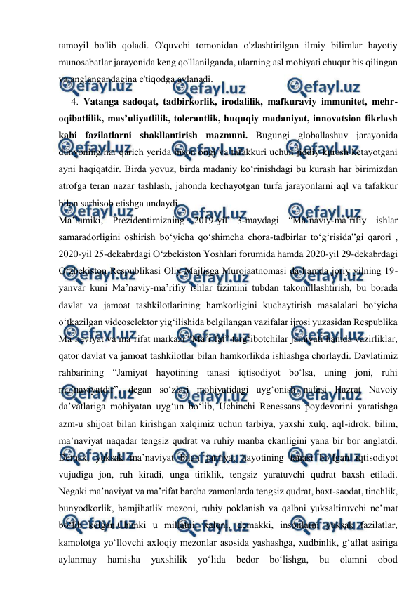  
 
tamoyil bo'lib qoladi. O'quvchi tomonidan o'zlashtirilgan ilmiy bilimlar hayotiy 
munosabatlar jarayonida keng qo'llanilganda, ularning asl mohiyati chuqur his qilingan 
va anglangandagina e'tiqodga aylanadi. 
4. Vatanga sadoqat, tadbirkorlik, irodalilik, mafkuraviy immunitet, mehr-
oqibatlilik, mas’uliyatlilik, tolerantlik, huquqiy madaniyat, innovatsion fikrlash 
kabi fazilatlarni shakllantirish mazmuni. Bugungi globallashuv jarayonida 
dunyoning har qarich yerida inson ongi va tafakkuri uchun jiddiy kurash ketayotgani 
ayni haqiqatdir. Birda yovuz, birda madaniy ko‘rinishdagi bu kurash har birimizdan 
atrofga teran nazar tashlash, jahonda kechayotgan turfa jarayonlarni aql va tafakkur 
bilan sarhisob etishga undaydi. 
Ma’lumiki, Prezidentimizning 2019-yil 3-maydagi “Ma’naviy-ma’rifiy ishlar 
samaradorligini oshirish bo‘yicha qo‘shimcha chora-tadbirlar to‘g‘risida”gi qarori , 
2020-yil 25-dekabrdagi O‘zbekiston Yoshlari forumida hamda 2020-yil 29-dekabrdagi 
O‘zbekiston Respublikasi Oliy Majlisga Murojaatnomasi da hamda joriy yilning 19-
yanvar kuni Ma’naviy-ma’rifiy ishlar tizimini tubdan takomillashtirish, bu borada 
davlat va jamoat tashkilotlarining hamkorligini kuchaytirish masalalari bo‘yicha 
o‘tkazilgan videoselektor yig‘ilishida belgilangan vazifalar ijrosi yuzasidan Respublika 
Ma’naviyat va ma’rifat markazi “Ma’rifat” targ‘ibotchilar jamiyati hamda vazirliklar, 
qator davlat va jamoat tashkilotlar bilan hamkorlikda ishlashga chorlaydi. Davlatimiz 
rahbarining “Jamiyat hayotining tanasi iqtisodiyot bo‘lsa, uning joni, ruhi 
ma’naviyatdir”, degan so‘zlari mohiyatidagi uyg‘onish nafasi Hazrat Navoiy 
da’vatlariga mohiyatan uyg‘un bo‘lib, Uchinchi Renessans poydevorini yaratishga 
azm-u shijoat bilan kirishgan xalqimiz uchun tarbiya, yaxshi xulq, aql-idrok, bilim, 
ma’naviyat naqadar tengsiz qudrat va ruhiy manba ekanligini yana bir bor anglatdi. 
Demak, yuksak ma’naviyat bilan jamiyat hayotining tanasi bo‘lgan iqtisodiyot 
vujudiga jon, ruh kiradi, unga tiriklik, tengsiz yaratuvchi qudrat baxsh etiladi. 
Negaki ma’naviyat va ma’rifat barcha zamonlarda tengsiz qudrat, baxt-saodat, tinchlik, 
bunyodkorlik, hamjihatlik mezoni, ruhiy poklanish va qalbni yuksaltiruvchi ne’mat 
bo‘lib kelgan.Chunki u millatni, xalqni, demakki, insonlarni yuksak fazilatlar, 
kamolotga yo‘llovchi axloqiy mezonlar asosida yashashga, xudbinlik, g‘aflat asiriga 
aylanmay 
hamisha 
yaxshilik 
yo‘lida 
bedor 
bo‘lishga, 
bu 
olamni 
obod 
