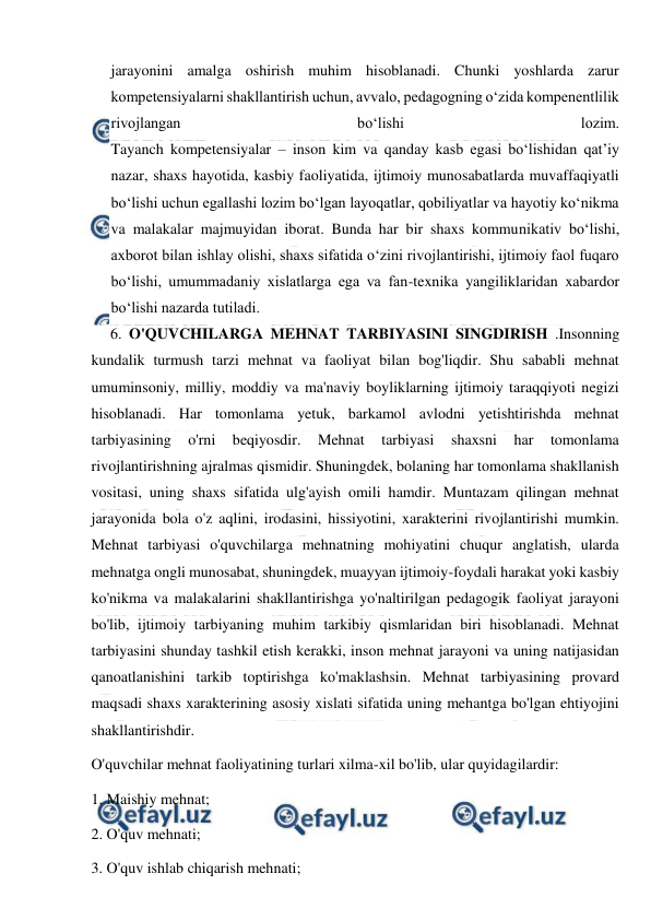  
 
jarayonini amalga oshirish muhim hisoblanadi. Chunki yoshlarda zarur 
kompetensiyalarni shakllantirish uchun, avvalo, pedagogning o‘zida kompenentlilik 
rivojlangan 
bo‘lishi 
lozim. 
Tayanch kompetensiyalar – inson kim va qanday kasb egasi bo‘lishidan qat’iy 
nazar, shaxs hayotida, kasbiy faoliyatida, ijtimoiy munosabatlarda muvaffaqiyatli 
bo‘lishi uchun egallashi lozim bo‘lgan layoqatlar, qobiliyatlar va hayotiy ko‘nikma 
va malakalar majmuyidan iborat. Bunda har bir shaxs kommunikativ bo‘lishi, 
axborot bilan ishlay olishi, shaxs sifatida o‘zini rivojlantirishi, ijtimoiy faol fuqaro 
bo‘lishi, umummadaniy xislatlarga ega va fan-texnika yangiliklaridan xabardor 
bo‘lishi nazarda tutiladi. 
6. O'QUVCHILARGA MEHNAT TARBIYASINI SINGDIRISH .Insonning 
kundalik turmush tarzi mehnat va faoliyat bilan bog'liqdir. Shu sababli mehnat 
umuminsoniy, milliy, moddiy va ma'naviy boyliklarning ijtimoiy taraqqiyoti negizi 
hisoblanadi. Har tomonlama yetuk, barkamol avlodni yetishtirishda mehnat 
tarbiyasining 
o'rni 
beqiyosdir. 
Mehnat 
tarbiyasi 
shaxsni 
har 
tomonlama 
rivojlantirishning ajralmas qismidir. Shuningdek, bolaning har tomonlama shakllanish 
vositasi, uning shaxs sifatida ulg'ayish omili hamdir. Muntazam qilingan mehnat 
jarayonida bola o'z aqlini, irodasini, hissiyotini, xarakterini rivojlantirishi mumkin. 
Mehnat tarbiyasi o'quvchilarga mehnatning mohiyatini chuqur anglatish, ularda 
mehnatga ongli munosabat, shuningdek, muayyan ijtimoiy-foydali harakat yoki kasbiy 
ko'nikma va malakalarini shakllantirishga yo'naltirilgan pedagogik faoliyat jarayoni 
bo'lib, ijtimoiy tarbiyaning muhim tarkibiy qismlaridan biri hisoblanadi. Mehnat 
tarbiyasini shunday tashkil etish kerakki, inson mehnat jarayoni va uning natijasidan 
qanoatlanishini tarkib toptirishga ko'maklashsin. Mehnat tarbiyasining provard 
maqsadi shaxs xarakterining asosiy xislati sifatida uning mehantga bo'lgan ehtiyojini 
shakllantirishdir. 
O'quvchilar mehnat faoliyatining turlari xilma-xil bo'lib, ular quyidagilardir:  
1. Maishiy mehnat; 
2. O'quv mehnati; 
3. O'quv ishlab chiqarish mehnati; 
