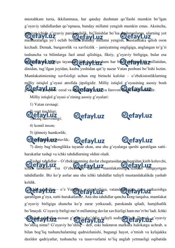  
 
mustahkam tursa, ikkilanmasa, har qanday dushman qo’llashi mumkin bo’lgan 
g’oyaviy tahdidlardan qo’rqmasa, bunday millatni yengish mumkin emas. Aksincha, 
jamiyat ichida g’oyaviy parokandalik, bo’linishlar bo’lsa dushmanlarga, ularning yot 
mafkuralariga yo’l ochib beradi. Bunday millatni yengish, mustamlaka qilish oson 
kechadi. Demak, barqarorlik va xavfsizlik – jamiyatning ongligiga, anglangan to’g’ri 
tushuncha va bilimlarga faol amal qilishiga, fikriy, g’oyaviy birligiga, bular esa 
xavfsizlik ma’rifatiga tayanadi. Shu boisdan ham har bir o’zbekistonlik millatidan, 
dinidan, tug’ilgan joyidan, kasbu yoshidan qat’iy nazar Vatan posboni bo’lishi lozim. 
Mamlakatimizning xavfsizligi uchun eng birinchi kafolat – o’zbekistonliklarning 
milliy istiqlol g’oyasi atrofida jipsligidir. Milliy istiqlol g’oyasining asosiy bosh 
g’oyasi va maqsadi: ozod va obod Vatan, erkin va farovon hayot barpo etishdir. 
Milliy istiqlol g’oyasi o’zining asosiy g’oyalari:  
1) Vatan ravnaqi;  
2) yurt tinchligi;  
3) xalq farovonligi;  
4) komil inson;  
5) ijtimoiy hamkorlik; 
 6) millatlararo totuvlik;  
7) diniy bag’rikenglikka tayanar ekan, ana shu g’oyalarga qarshi qaratilgan xatti-
harakatlar tashqi va ichki tahdidlarning oldini oladi.  
Tashqi tahdidlar – O’zbekistonning davlat chegarasidan tashqaridan kirib keluvchi, 
ichki tahdidlar esa O’zbekiston davlati, mamlakatning ichidan chiqayotgan 
tahdidlardir. Biz ko’p asrlar ana shu ichki tahdidlar tufayli mustamlakalikda yashab 
keldik. 
Ichki tahdidlar – o’z Vataniga, vatandoshiga, vatandoshlariga zarar yetkazishga 
qaratilgan g’oya, xatti-harakatlardir. Ana shu tahdidlar qancha keng tarqalsa, mamlakat 
g’oyaviy birligiga shuncha ko’p zarar yetkazadi, parokanda qiladi, hamjihatlik 
bo’lmaydi. G’oyaviy birligi mo’rt millatning davlat xavfsizligi ham mo’rt bo’ladi. Ichki 
va tashqi tahdidlar asosan g’oyaviy bo’shliq tufayli sodir bo’ladi. Demak, g’oyaviy 
bo’shliq nima? G’oyaviy bo’shliq – deb, eski hukmron mafkura halokatga uchrab, u 
bilan bog’liq tushunchalarning qadrsizlanishi, bugungi hayot, o’tmish va kelajakka 
daxldor qadriyatlar, tushuncha va tasavvurlarni to’liq anglab yetmasligi oqibatida 
